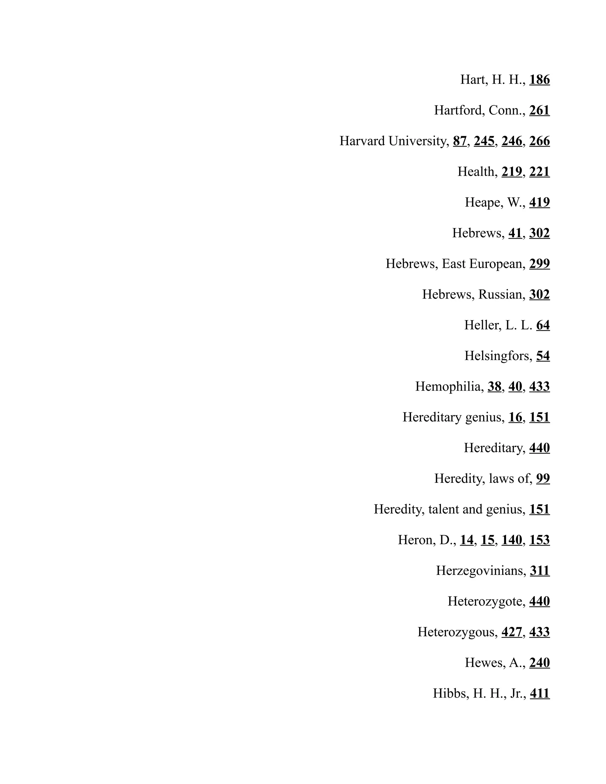 Hart, H. H., 186
Hartford, Conn., 261
Harvard University, 87, 245, 246, 266
Health, 219, 221
Heape, W., 419
Hebrews, 41, 302
Hebrews, East European, 299
Hebrews, Russian, 302
Heller, L. L. 64
Helsingfors, 54
Hemophilia, 38, 40, 433
Hereditary genius, 16, 151
Hereditary, 440
Heredity, laws of, 99
Heredity, talent and genius, 151
Heron, D., 14, 15, 140, 153
Herzegovinians, 311
Heterozygote, 440
Heterozygous, 427, 433
Hewes, A., 240
Hibbs, H. H., Jr., 411
 