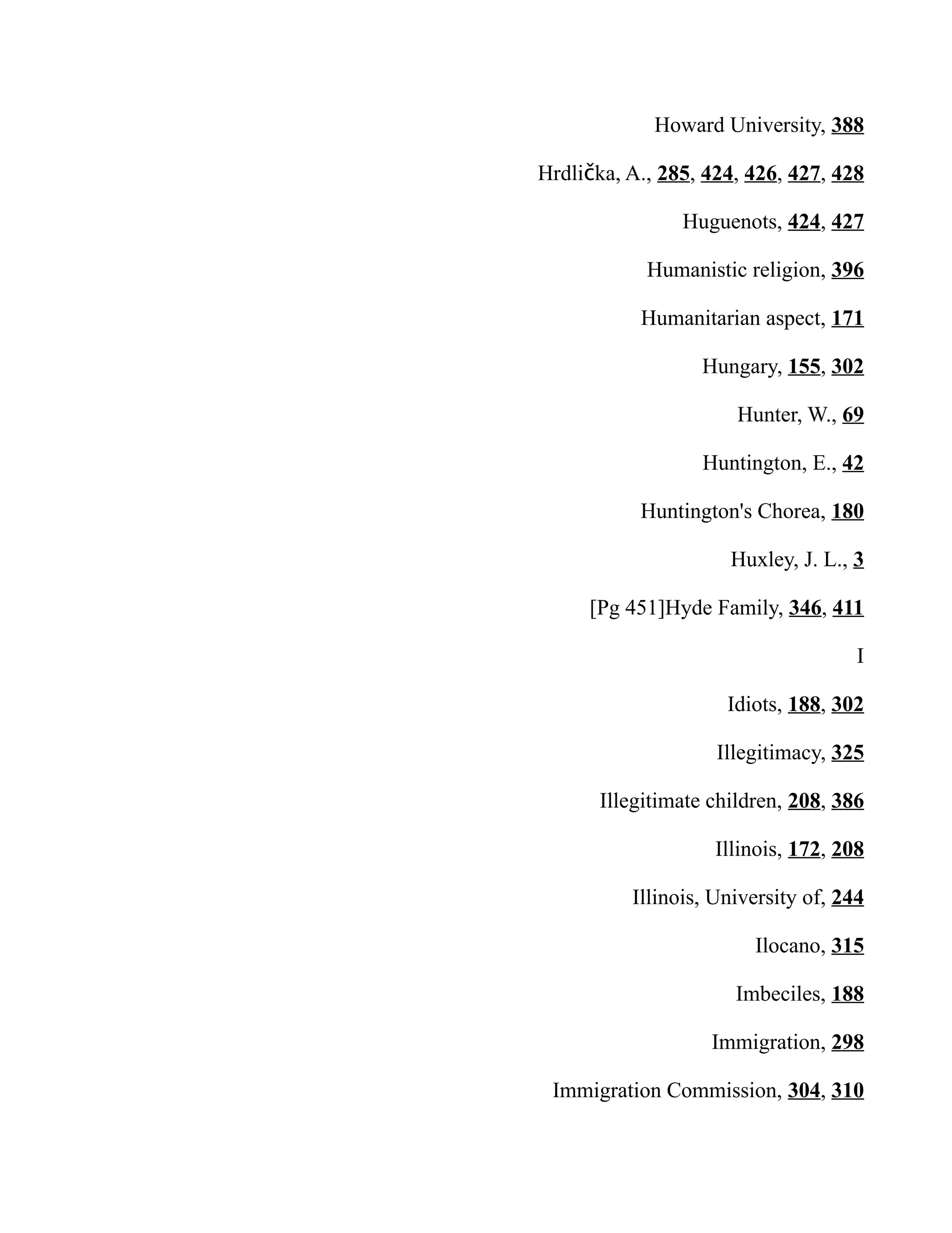 Howard University, 388
Hrdli ka, A.,č 285, 424, 426, 427, 428
Huguenots, 424, 427
Humanistic religion, 396
Humanitarian aspect, 171
Hungary, 155, 302
Hunter, W., 69
Huntington, E., 42
Huntington's Chorea, 180
Huxley, J. L., 3
[Pg 451]Hyde Family, 346, 411
I
Idiots, 188, 302
Illegitimacy, 325
Illegitimate children, 208, 386
Illinois, 172, 208
Illinois, University of, 244
Ilocano, 315
Imbeciles, 188
Immigration, 298
Immigration Commission, 304, 310
 