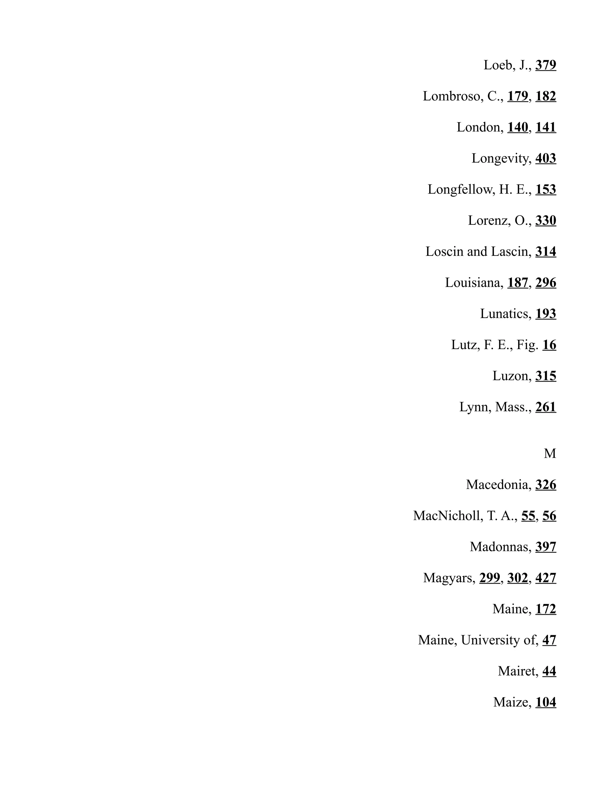 Loeb, J., 379
Lombroso, C., 179, 182
London, 140, 141
Longevity, 403
Longfellow, H. E., 153
Lorenz, O., 330
Loscin and Lascin, 314
Louisiana, 187, 296
Lunatics, 193
Lutz, F. E., Fig. 16
Luzon, 315
Lynn, Mass., 261
M
Macedonia, 326
MacNicholl, T. A., 55, 56
Madonnas, 397
Magyars, 299, 302, 427
Maine, 172
Maine, University of, 47
Mairet, 44
Maize, 104
 