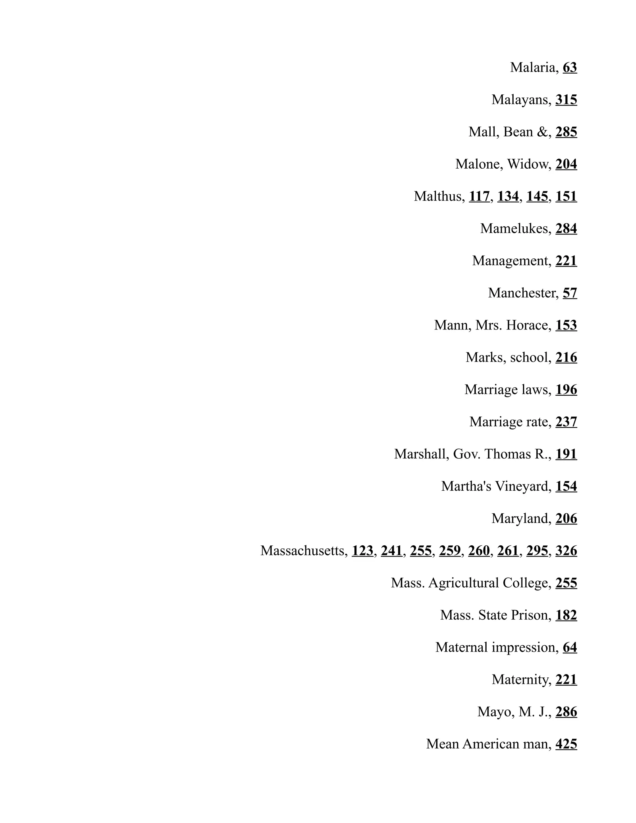 Malaria, 63
Malayans, 315
Mall, Bean &, 285
Malone, Widow, 204
Malthus, 117, 134, 145, 151
Mamelukes, 284
Management, 221
Manchester, 57
Mann, Mrs. Horace, 153
Marks, school, 216
Marriage laws, 196
Marriage rate, 237
Marshall, Gov. Thomas R., 191
Martha's Vineyard, 154
Maryland, 206
Massachusetts, 123, 241, 255, 259, 260, 261, 295, 326
Mass. Agricultural College, 255
Mass. State Prison, 182
Maternal impression, 64
Maternity, 221
Mayo, M. J., 286
Mean American man, 425
 