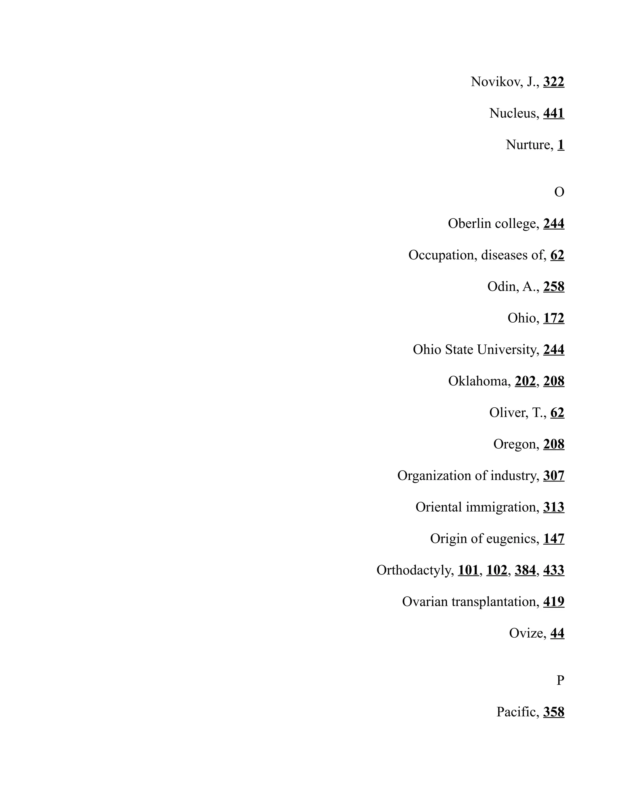 Novikov, J., 322
Nucleus, 441
Nurture, 1
O
Oberlin college, 244
Occupation, diseases of, 62
Odin, A., 258
Ohio, 172
Ohio State University, 244
Oklahoma, 202, 208
Oliver, T., 62
Oregon, 208
Organization of industry, 307
Oriental immigration, 313
Origin of eugenics, 147
Orthodactyly, 101, 102, 384, 433
Ovarian transplantation, 419
Ovize, 44
P
Pacific, 358
 