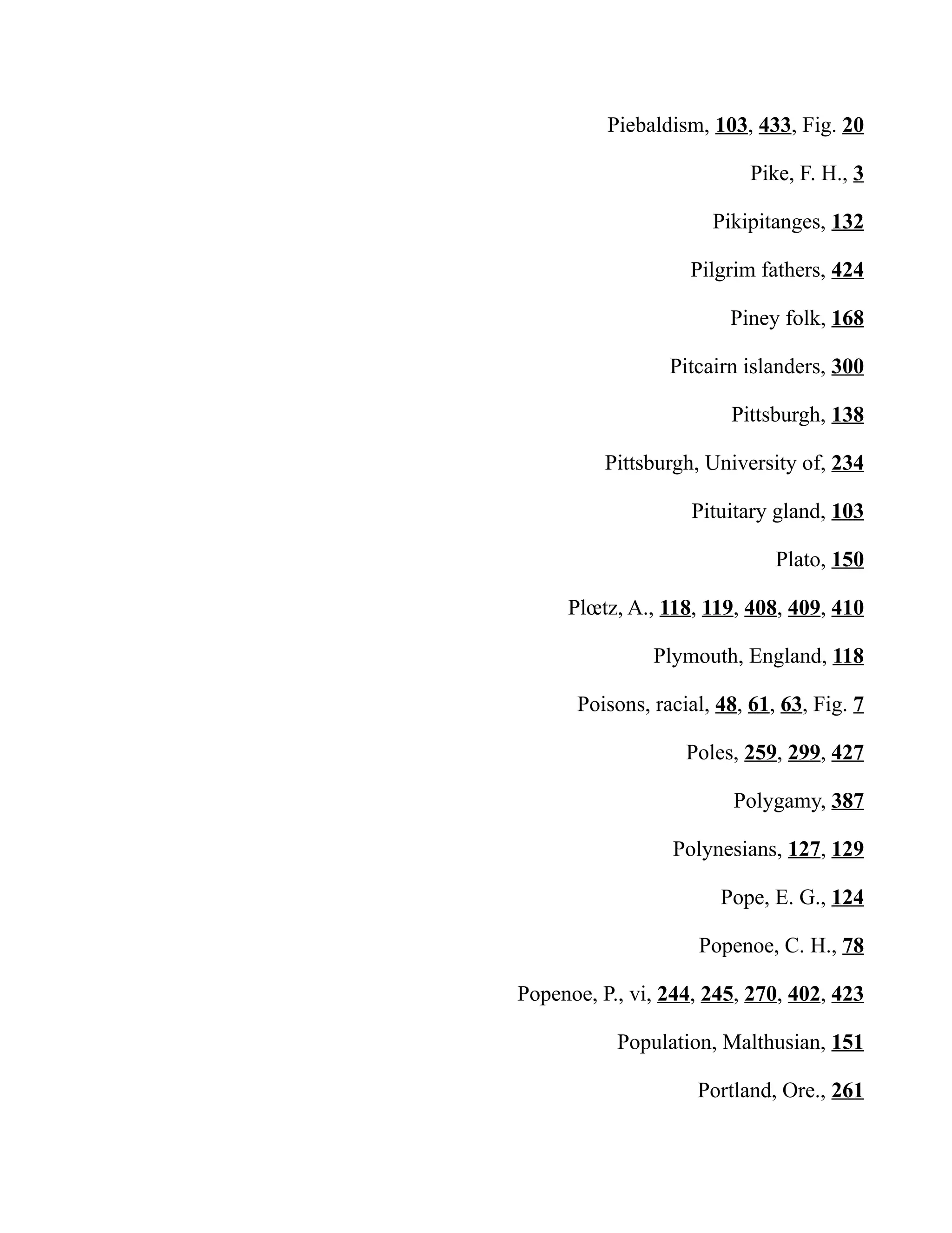Piebaldism, 103, 433, Fig. 20
Pike, F. H., 3
Pikipitanges, 132
Pilgrim fathers, 424
Piney folk, 168
Pitcairn islanders, 300
Pittsburgh, 138
Pittsburgh, University of, 234
Pituitary gland, 103
Plato, 150
Plœtz, A., 118, 119, 408, 409, 410
Plymouth, England, 118
Poisons, racial, 48, 61, 63, Fig. 7
Poles, 259, 299, 427
Polygamy, 387
Polynesians, 127, 129
Pope, E. G., 124
Popenoe, C. H., 78
Popenoe, P., vi, 244, 245, 270, 402, 423
Population, Malthusian, 151
Portland, Ore., 261
 