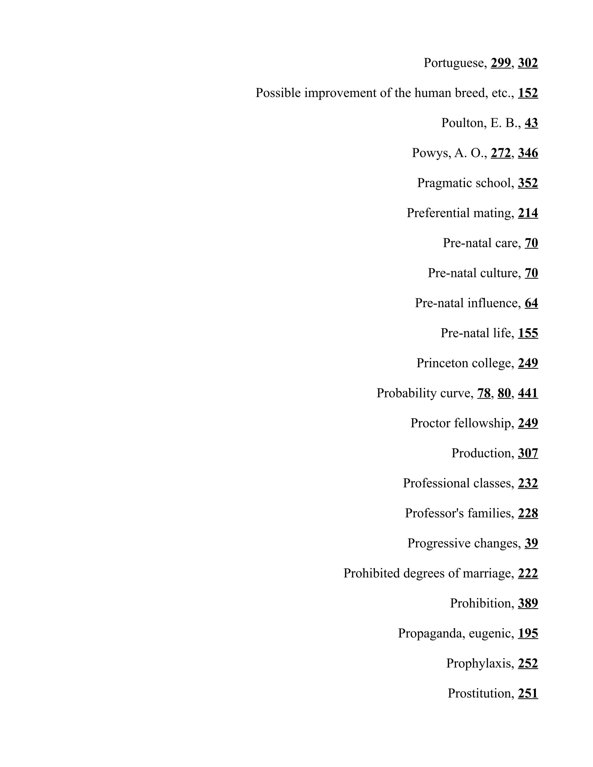 Portuguese, 299, 302
Possible improvement of the human breed, etc., 152
Poulton, E. B., 43
Powys, A. O., 272, 346
Pragmatic school, 352
Preferential mating, 214
Pre-natal care, 70
Pre-natal culture, 70
Pre-natal influence, 64
Pre-natal life, 155
Princeton college, 249
Probability curve, 78, 80, 441
Proctor fellowship, 249
Production, 307
Professional classes, 232
Professor's families, 228
Progressive changes, 39
Prohibited degrees of marriage, 222
Prohibition, 389
Propaganda, eugenic, 195
Prophylaxis, 252
Prostitution, 251
 
