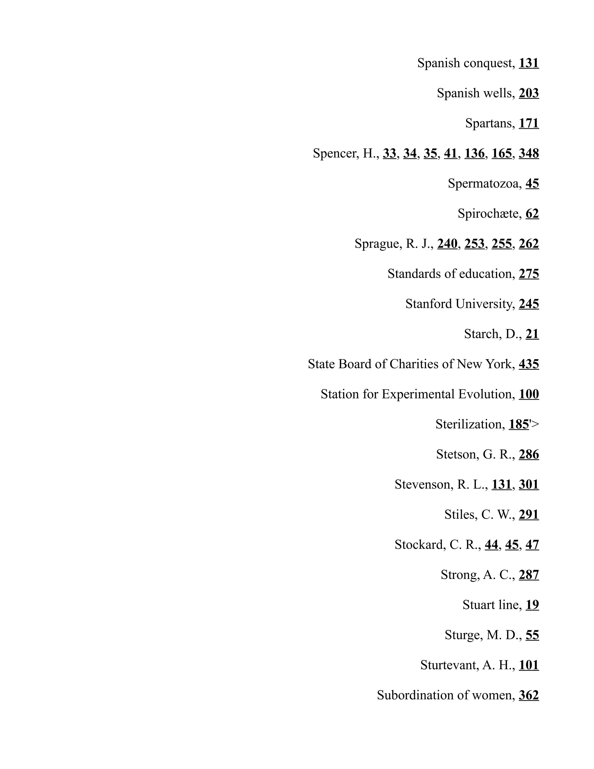 Spanish conquest, 131
Spanish wells, 203
Spartans, 171
Spencer, H., 33, 34, 35, 41, 136, 165, 348
Spermatozoa, 45
Spirochæte, 62
Sprague, R. J., 240, 253, 255, 262
Standards of education, 275
Stanford University, 245
Starch, D., 21
State Board of Charities of New York, 435
Station for Experimental Evolution, 100
Sterilization, 185'>
Stetson, G. R., 286
Stevenson, R. L., 131, 301
Stiles, C. W., 291
Stockard, C. R., 44, 45, 47
Strong, A. C., 287
Stuart line, 19
Sturge, M. D., 55
Sturtevant, A. H., 101
Subordination of women, 362
 