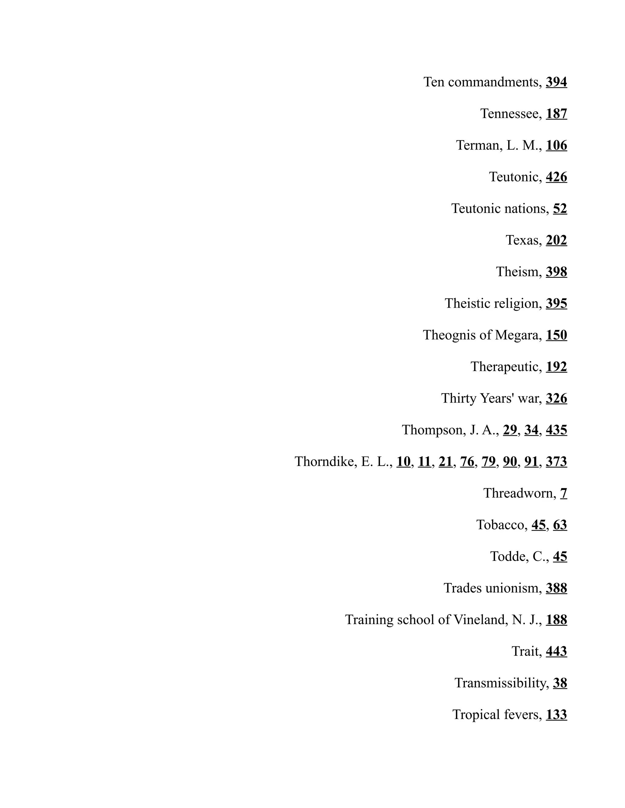 Ten commandments, 394
Tennessee, 187
Terman, L. M., 106
Teutonic, 426
Teutonic nations, 52
Texas, 202
Theism, 398
Theistic religion, 395
Theognis of Megara, 150
Therapeutic, 192
Thirty Years' war, 326
Thompson, J. A., 29, 34, 435
Thorndike, E. L., 10, 11, 21, 76, 79, 90, 91, 373
Threadworn, 7
Tobacco, 45, 63
Todde, C., 45
Trades unionism, 388
Training school of Vineland, N. J., 188
Trait, 443
Transmissibility, 38
Tropical fevers, 133
 