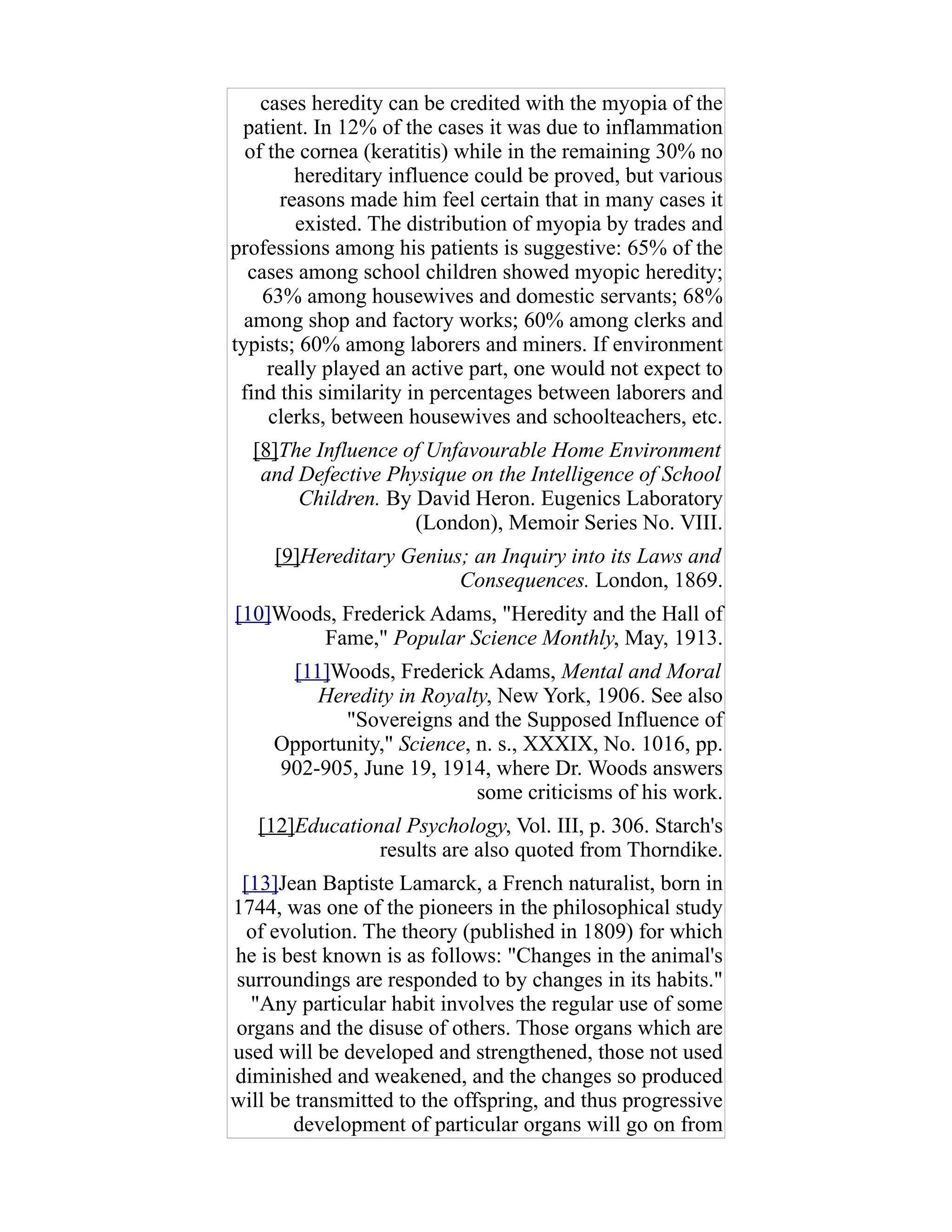cases heredity can be credited with the myopia of the
patient. In 12% of the cases it was due to inflammation
of the cornea (keratitis) while in the remaining 30% no
hereditary influence could be proved, but various
reasons made him feel certain that in many cases it
existed. The distribution of myopia by trades and
professions among his patients is suggestive: 65% of the
cases among school children showed myopic heredity;
63% among housewives and domestic servants; 68%
among shop and factory works; 60% among clerks and
typists; 60% among laborers and miners. If environment
really played an active part, one would not expect to
find this similarity in percentages between laborers and
clerks, between housewives and schoolteachers, etc.
[8]The Influence of Unfavourable Home Environment
and Defective Physique on the Intelligence of School
Children. By David Heron. Eugenics Laboratory
(London), Memoir Series No. VIII.
[9]Hereditary Genius; an Inquiry into its Laws and
Consequences. London, 1869.
[10]Woods, Frederick Adams, "Heredity and the Hall of
Fame," Popular Science Monthly, May, 1913.
[11]Woods, Frederick Adams, Mental and Moral
Heredity in Royalty, New York, 1906. See also
"Sovereigns and the Supposed Influence of
Opportunity," Science, n. s., XXXIX, No. 1016, pp.
902-905, June 19, 1914, where Dr. Woods answers
some criticisms of his work.
[12]Educational Psychology, Vol. III, p. 306. Starch's
results are also quoted from Thorndike.
[13]Jean Baptiste Lamarck, a French naturalist, born in
1744, was one of the pioneers in the philosophical study
of evolution. The theory (published in 1809) for which
he is best known is as follows: "Changes in the animal's
surroundings are responded to by changes in its habits."
"Any particular habit involves the regular use of some
organs and the disuse of others. Those organs which are
used will be developed and strengthened, those not used
diminished and weakened, and the changes so produced
will be transmitted to the offspring, and thus progressive
development of particular organs will go on from
 