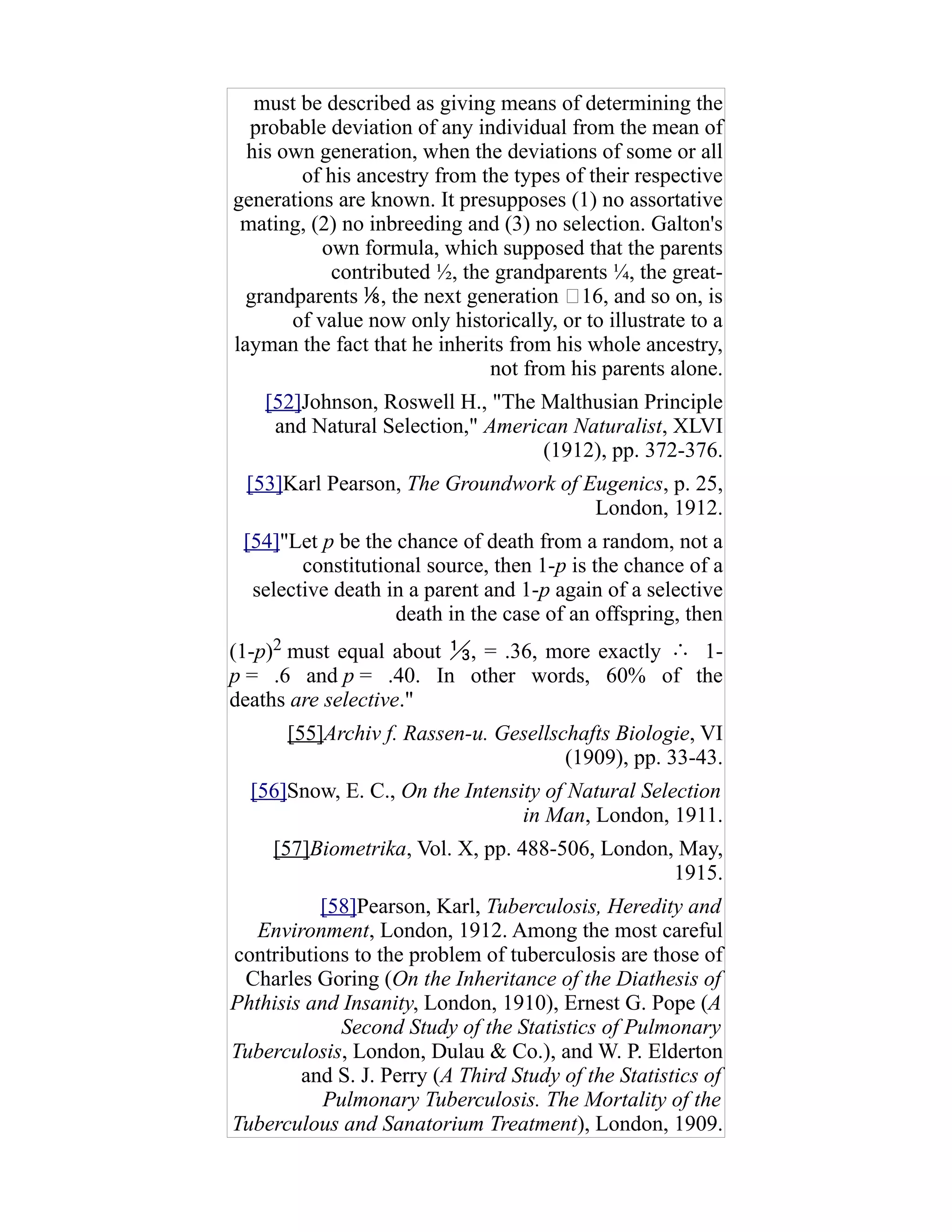 must be described as giving means of determining the
probable deviation of any individual from the mean of
his own generation, when the deviations of some or all
of his ancestry from the types of their respective
generations are known. It presupposes (1) no assortative
mating, (2) no inbreeding and (3) no selection. Galton's
own formula, which supposed that the parents
contributed ½, the grandparents ¼, the great-
grandparents , the next generation ⅟16, and so on, is⅛
of value now only historically, or to illustrate to a
layman the fact that he inherits from his whole ancestry,
not from his parents alone.
[52]Johnson, Roswell H., "The Malthusian Principle
and Natural Selection," American Naturalist, XLVI
(1912), pp. 372-376.
[53]Karl Pearson, The Groundwork of Eugenics, p. 25,
London, 1912.
[54]"Let p be the chance of death from a random, not a
constitutional source, then 1-p is the chance of a
selective death in a parent and 1-p again of a selective
death in the case of an offspring, then
(1-p)2 must equal about , = .36, more exactly⅓ ∴ 1-
p = .6 and p = .40. In other words, 60% of the
deaths are selective."
[55]Archiv f. Rassen-u. Gesellschafts Biologie, VI
(1909), pp. 33-43.
[56]Snow, E. C., On the Intensity of Natural Selection
in Man, London, 1911.
[57]Biometrika, Vol. X, pp. 488-506, London, May,
1915.
[58]Pearson, Karl, Tuberculosis, Heredity and
Environment, London, 1912. Among the most careful
contributions to the problem of tuberculosis are those of
Charles Goring (On the Inheritance of the Diathesis of
Phthisis and Insanity, London, 1910), Ernest G. Pope (A
Second Study of the Statistics of Pulmonary
Tuberculosis, London, Dulau & Co.), and W. P. Elderton
and S. J. Perry (A Third Study of the Statistics of
Pulmonary Tuberculosis. The Mortality of the
Tuberculous and Sanatorium Treatment), London, 1909.
 