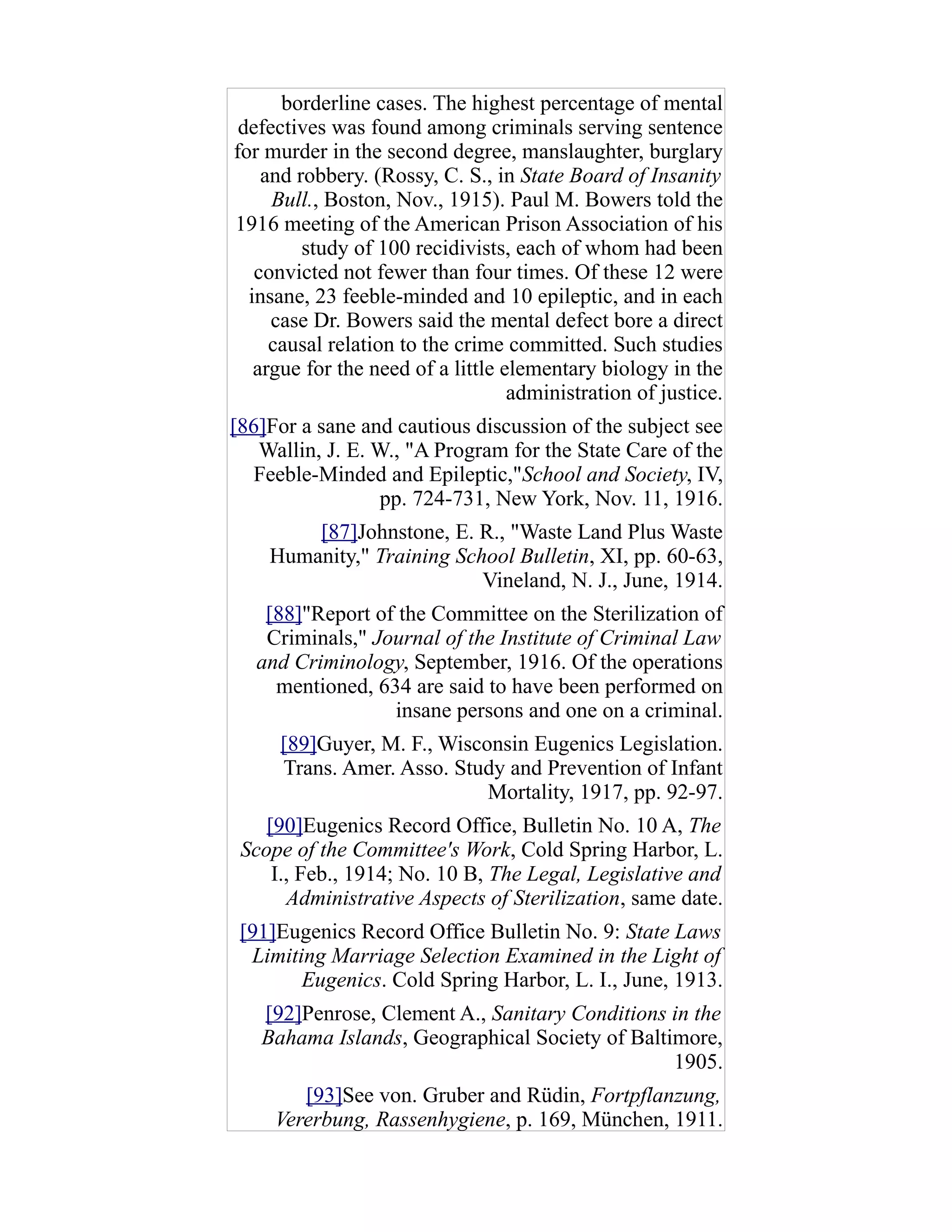 borderline cases. The highest percentage of mental
defectives was found among criminals serving sentence
for murder in the second degree, manslaughter, burglary
and robbery. (Rossy, C. S., in State Board of Insanity
Bull., Boston, Nov., 1915). Paul M. Bowers told the
1916 meeting of the American Prison Association of his
study of 100 recidivists, each of whom had been
convicted not fewer than four times. Of these 12 were
insane, 23 feeble-minded and 10 epileptic, and in each
case Dr. Bowers said the mental defect bore a direct
causal relation to the crime committed. Such studies
argue for the need of a little elementary biology in the
administration of justice.
[86]For a sane and cautious discussion of the subject see
Wallin, J. E. W., "A Program for the State Care of the
Feeble-Minded and Epileptic,"School and Society, IV,
pp. 724-731, New York, Nov. 11, 1916.
[87]Johnstone, E. R., "Waste Land Plus Waste
Humanity," Training School Bulletin, XI, pp. 60-63,
Vineland, N. J., June, 1914.
[88]"Report of the Committee on the Sterilization of
Criminals," Journal of the Institute of Criminal Law
and Criminology, September, 1916. Of the operations
mentioned, 634 are said to have been performed on
insane persons and one on a criminal.
[89]Guyer, M. F., Wisconsin Eugenics Legislation.
Trans. Amer. Asso. Study and Prevention of Infant
Mortality, 1917, pp. 92-97.
[90]Eugenics Record Office, Bulletin No. 10 A, The
Scope of the Committee's Work, Cold Spring Harbor, L.
I., Feb., 1914; No. 10 B, The Legal, Legislative and
Administrative Aspects of Sterilization, same date.
[91]Eugenics Record Office Bulletin No. 9: State Laws
Limiting Marriage Selection Examined in the Light of
Eugenics. Cold Spring Harbor, L. I., June, 1913.
[92]Penrose, Clement A., Sanitary Conditions in the
Bahama Islands, Geographical Society of Baltimore,
1905.
[93]See von. Gruber and Rüdin, Fortpflanzung,
Vererbung, Rassenhygiene, p. 169, München, 1911.
 