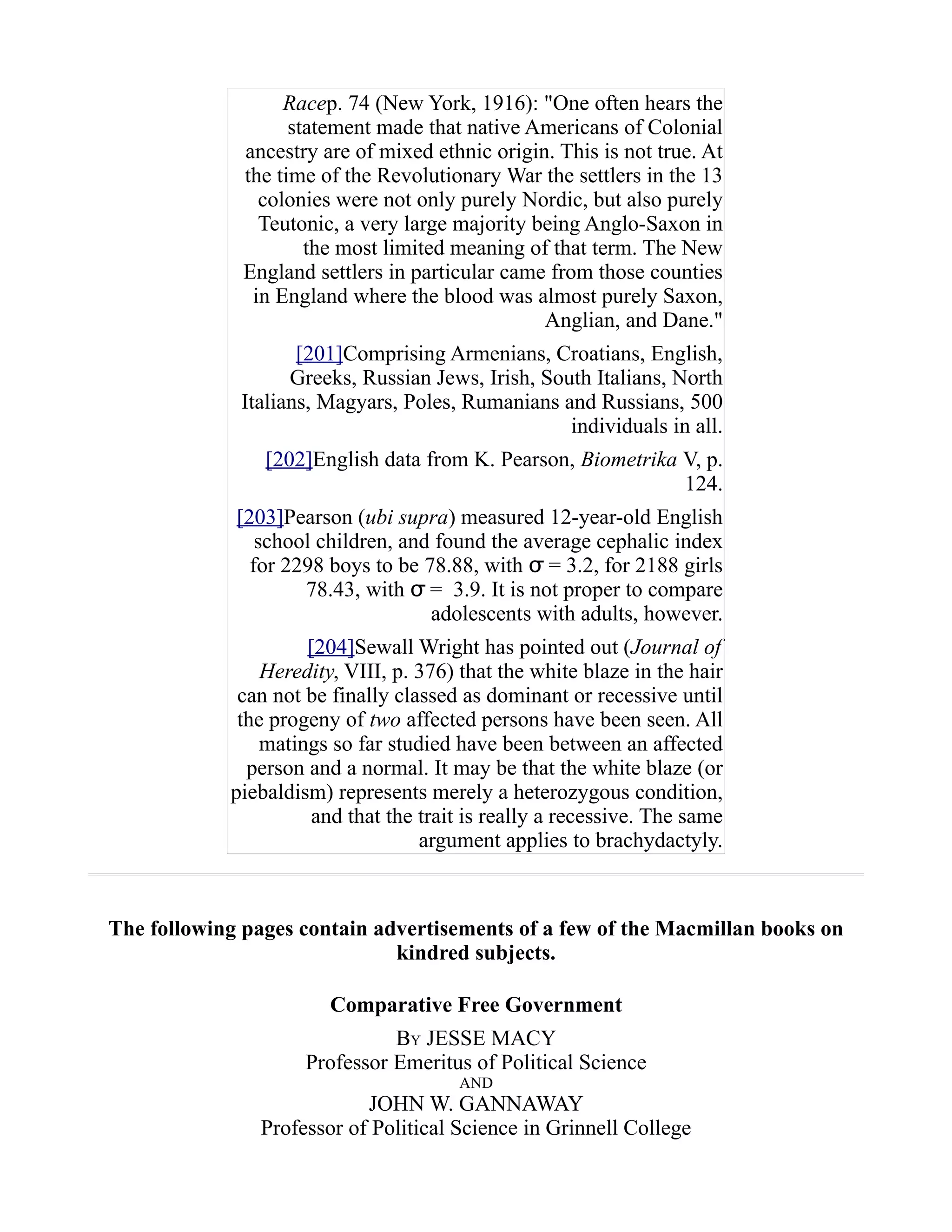 Racep. 74 (New York, 1916): "One often hears the
statement made that native Americans of Colonial
ancestry are of mixed ethnic origin. This is not true. At
the time of the Revolutionary War the settlers in the 13
colonies were not only purely Nordic, but also purely
Teutonic, a very large majority being Anglo-Saxon in
the most limited meaning of that term. The New
England settlers in particular came from those counties
in England where the blood was almost purely Saxon,
Anglian, and Dane."
[201]Comprising Armenians, Croatians, English,
Greeks, Russian Jews, Irish, South Italians, North
Italians, Magyars, Poles, Rumanians and Russians, 500
individuals in all.
[202]English data from K. Pearson, Biometrika V, p.
124.
[203]Pearson (ubi supra) measured 12-year-old English
school children, and found the average cephalic index
for 2298 boys to be 78.88, with = 3.2, for 2188 girlsσ
78.43, with =σ 3.9. It is not proper to compare
adolescents with adults, however.
[204]Sewall Wright has pointed out (Journal of
Heredity, VIII, p. 376) that the white blaze in the hair
can not be finally classed as dominant or recessive until
the progeny of two affected persons have been seen. All
matings so far studied have been between an affected
person and a normal. It may be that the white blaze (or
piebaldism) represents merely a heterozygous condition,
and that the trait is really a recessive. The same
argument applies to brachydactyly.
The following pages contain advertisements of a few of the Macmillan books on
kindred subjects.
Comparative Free Government
BY JESSE MACY
Professor Emeritus of Political Science
AND
JOHN W. GANNAWAY
Professor of Political Science in Grinnell College
 