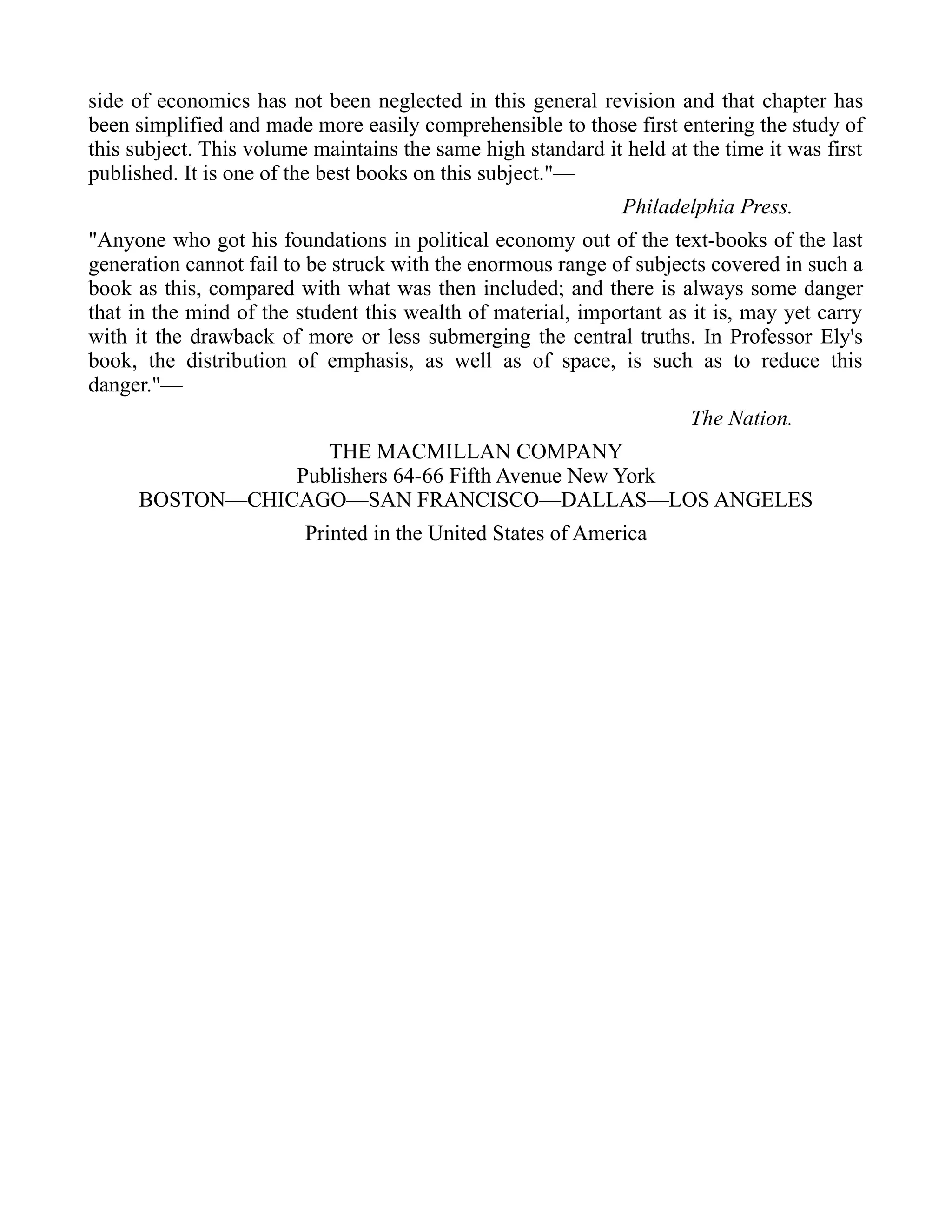 side of economics has not been neglected in this general revision and that chapter has
been simplified and made more easily comprehensible to those first entering the study of
this subject. This volume maintains the same high standard it held at the time it was first
published. It is one of the best books on this subject."—
Philadelphia Press.
"Anyone who got his foundations in political economy out of the text-books of the last
generation cannot fail to be struck with the enormous range of subjects covered in such a
book as this, compared with what was then included; and there is always some danger
that in the mind of the student this wealth of material, important as it is, may yet carry
with it the drawback of more or less submerging the central truths. In Professor Ely's
book, the distribution of emphasis, as well as of space, is such as to reduce this
danger."—
The Nation.
THE MACMILLAN COMPANY
Publishers 64-66 Fifth Avenue New York
BOSTON—CHICAGO—SAN FRANCISCO—DALLAS—LOS ANGELES
Printed in the United States of America
 