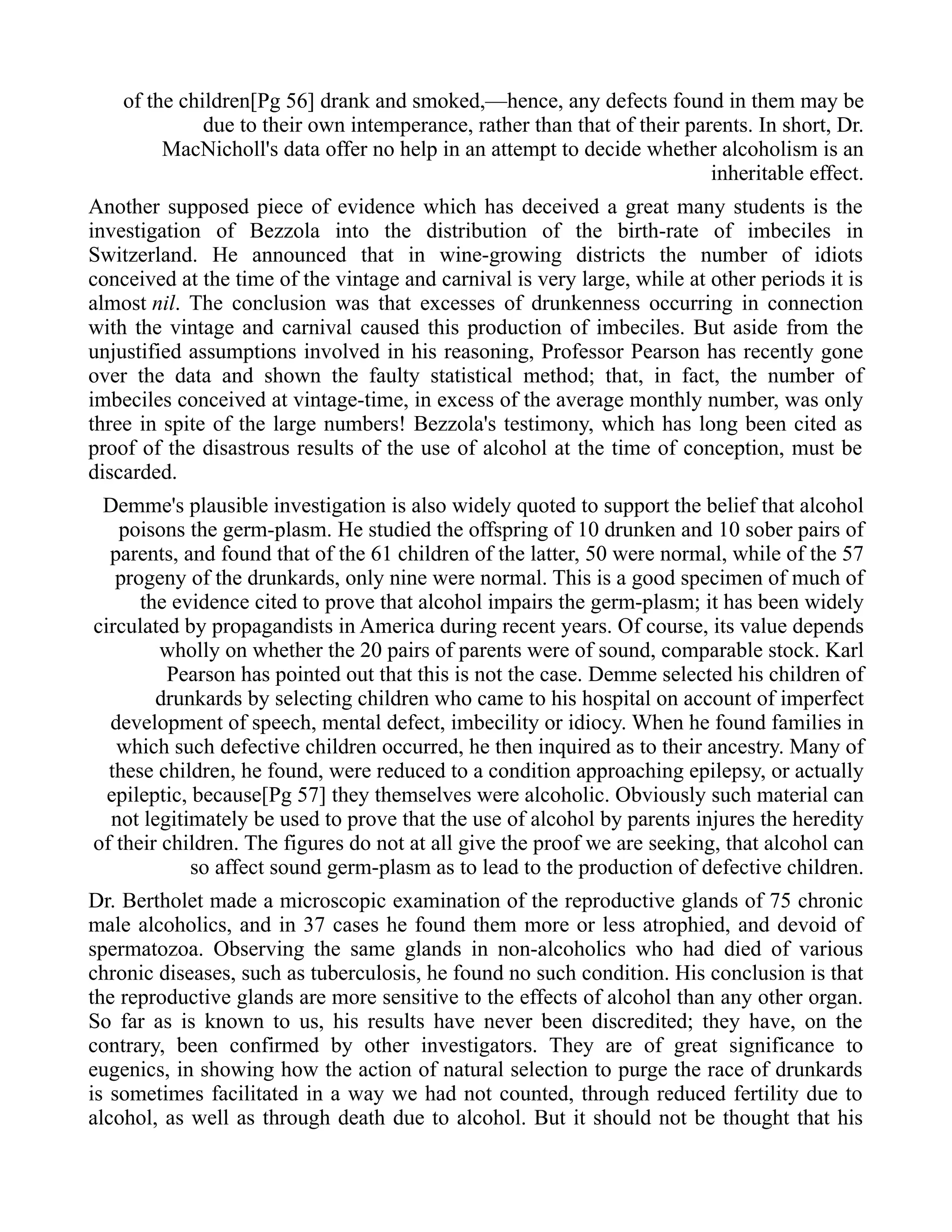 of the children[Pg 56] drank and smoked,—hence, any defects found in them may be
due to their own intemperance, rather than that of their parents. In short, Dr.
MacNicholl's data offer no help in an attempt to decide whether alcoholism is an
inheritable effect.
Another supposed piece of evidence which has deceived a great many students is the
investigation of Bezzola into the distribution of the birth-rate of imbeciles in
Switzerland. He announced that in wine-growing districts the number of idiots
conceived at the time of the vintage and carnival is very large, while at other periods it is
almost nil. The conclusion was that excesses of drunkenness occurring in connection
with the vintage and carnival caused this production of imbeciles. But aside from the
unjustified assumptions involved in his reasoning, Professor Pearson has recently gone
over the data and shown the faulty statistical method; that, in fact, the number of
imbeciles conceived at vintage-time, in excess of the average monthly number, was only
three in spite of the large numbers! Bezzola's testimony, which has long been cited as
proof of the disastrous results of the use of alcohol at the time of conception, must be
discarded.
Demme's plausible investigation is also widely quoted to support the belief that alcohol
poisons the germ-plasm. He studied the offspring of 10 drunken and 10 sober pairs of
parents, and found that of the 61 children of the latter, 50 were normal, while of the 57
progeny of the drunkards, only nine were normal. This is a good specimen of much of
the evidence cited to prove that alcohol impairs the germ-plasm; it has been widely
circulated by propagandists in America during recent years. Of course, its value depends
wholly on whether the 20 pairs of parents were of sound, comparable stock. Karl
Pearson has pointed out that this is not the case. Demme selected his children of
drunkards by selecting children who came to his hospital on account of imperfect
development of speech, mental defect, imbecility or idiocy. When he found families in
which such defective children occurred, he then inquired as to their ancestry. Many of
these children, he found, were reduced to a condition approaching epilepsy, or actually
epileptic, because[Pg 57] they themselves were alcoholic. Obviously such material can
not legitimately be used to prove that the use of alcohol by parents injures the heredity
of their children. The figures do not at all give the proof we are seeking, that alcohol can
so affect sound germ-plasm as to lead to the production of defective children.
Dr. Bertholet made a microscopic examination of the reproductive glands of 75 chronic
male alcoholics, and in 37 cases he found them more or less atrophied, and devoid of
spermatozoa. Observing the same glands in non-alcoholics who had died of various
chronic diseases, such as tuberculosis, he found no such condition. His conclusion is that
the reproductive glands are more sensitive to the effects of alcohol than any other organ.
So far as is known to us, his results have never been discredited; they have, on the
contrary, been confirmed by other investigators. They are of great significance to
eugenics, in showing how the action of natural selection to purge the race of drunkards
is sometimes facilitated in a way we had not counted, through reduced fertility due to
alcohol, as well as through death due to alcohol. But it should not be thought that his
 