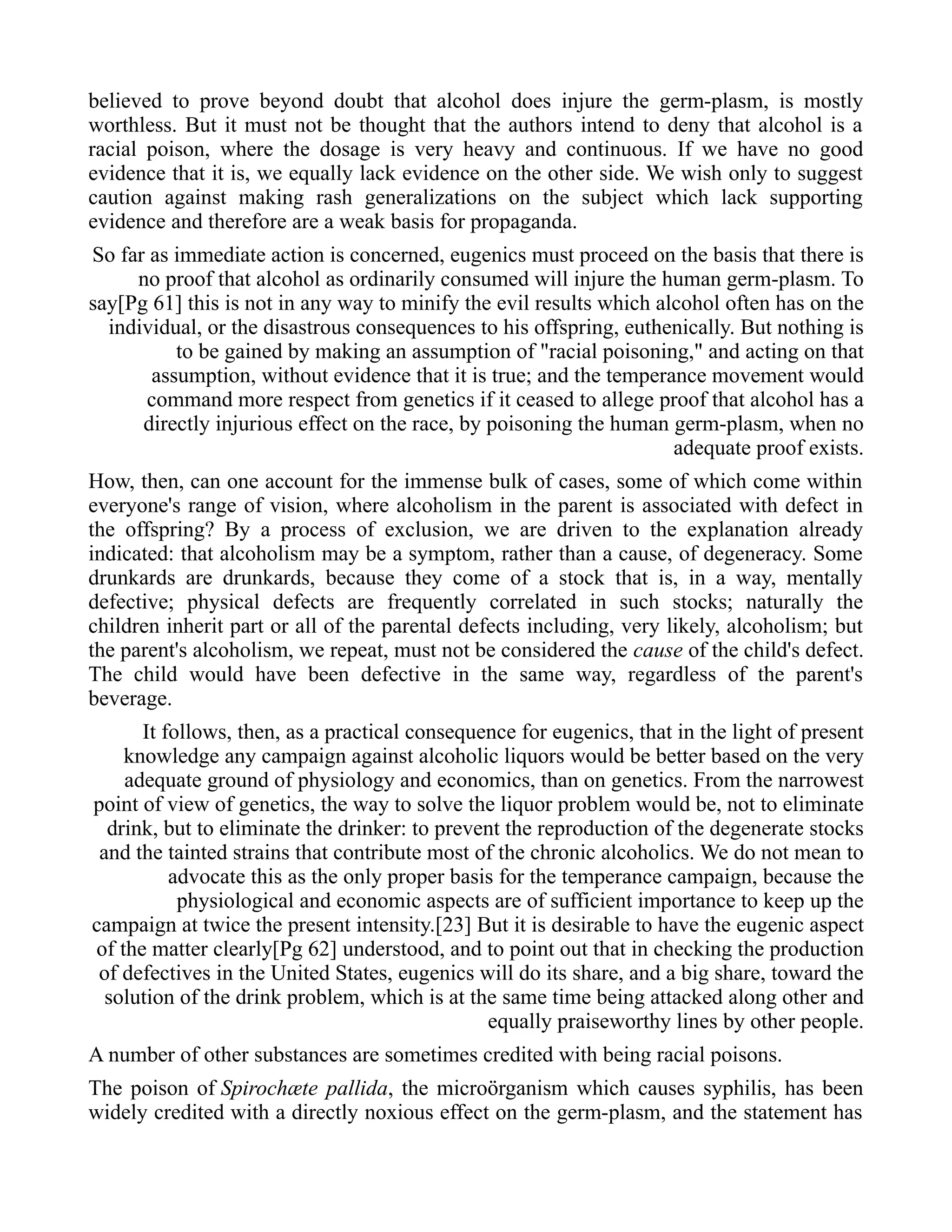 believed to prove beyond doubt that alcohol does injure the germ-plasm, is mostly
worthless. But it must not be thought that the authors intend to deny that alcohol is a
racial poison, where the dosage is very heavy and continuous. If we have no good
evidence that it is, we equally lack evidence on the other side. We wish only to suggest
caution against making rash generalizations on the subject which lack supporting
evidence and therefore are a weak basis for propaganda.
So far as immediate action is concerned, eugenics must proceed on the basis that there is
no proof that alcohol as ordinarily consumed will injure the human germ-plasm. To
say[Pg 61] this is not in any way to minify the evil results which alcohol often has on the
individual, or the disastrous consequences to his offspring, euthenically. But nothing is
to be gained by making an assumption of "racial poisoning," and acting on that
assumption, without evidence that it is true; and the temperance movement would
command more respect from genetics if it ceased to allege proof that alcohol has a
directly injurious effect on the race, by poisoning the human germ-plasm, when no
adequate proof exists.
How, then, can one account for the immense bulk of cases, some of which come within
everyone's range of vision, where alcoholism in the parent is associated with defect in
the offspring? By a process of exclusion, we are driven to the explanation already
indicated: that alcoholism may be a symptom, rather than a cause, of degeneracy. Some
drunkards are drunkards, because they come of a stock that is, in a way, mentally
defective; physical defects are frequently correlated in such stocks; naturally the
children inherit part or all of the parental defects including, very likely, alcoholism; but
the parent's alcoholism, we repeat, must not be considered the cause of the child's defect.
The child would have been defective in the same way, regardless of the parent's
beverage.
It follows, then, as a practical consequence for eugenics, that in the light of present
knowledge any campaign against alcoholic liquors would be better based on the very
adequate ground of physiology and economics, than on genetics. From the narrowest
point of view of genetics, the way to solve the liquor problem would be, not to eliminate
drink, but to eliminate the drinker: to prevent the reproduction of the degenerate stocks
and the tainted strains that contribute most of the chronic alcoholics. We do not mean to
advocate this as the only proper basis for the temperance campaign, because the
physiological and economic aspects are of sufficient importance to keep up the
campaign at twice the present intensity.[23] But it is desirable to have the eugenic aspect
of the matter clearly[Pg 62] understood, and to point out that in checking the production
of defectives in the United States, eugenics will do its share, and a big share, toward the
solution of the drink problem, which is at the same time being attacked along other and
equally praiseworthy lines by other people.
A number of other substances are sometimes credited with being racial poisons.
The poison of Spirochæte pallida, the microörganism which causes syphilis, has been
widely credited with a directly noxious effect on the germ-plasm, and the statement has
 