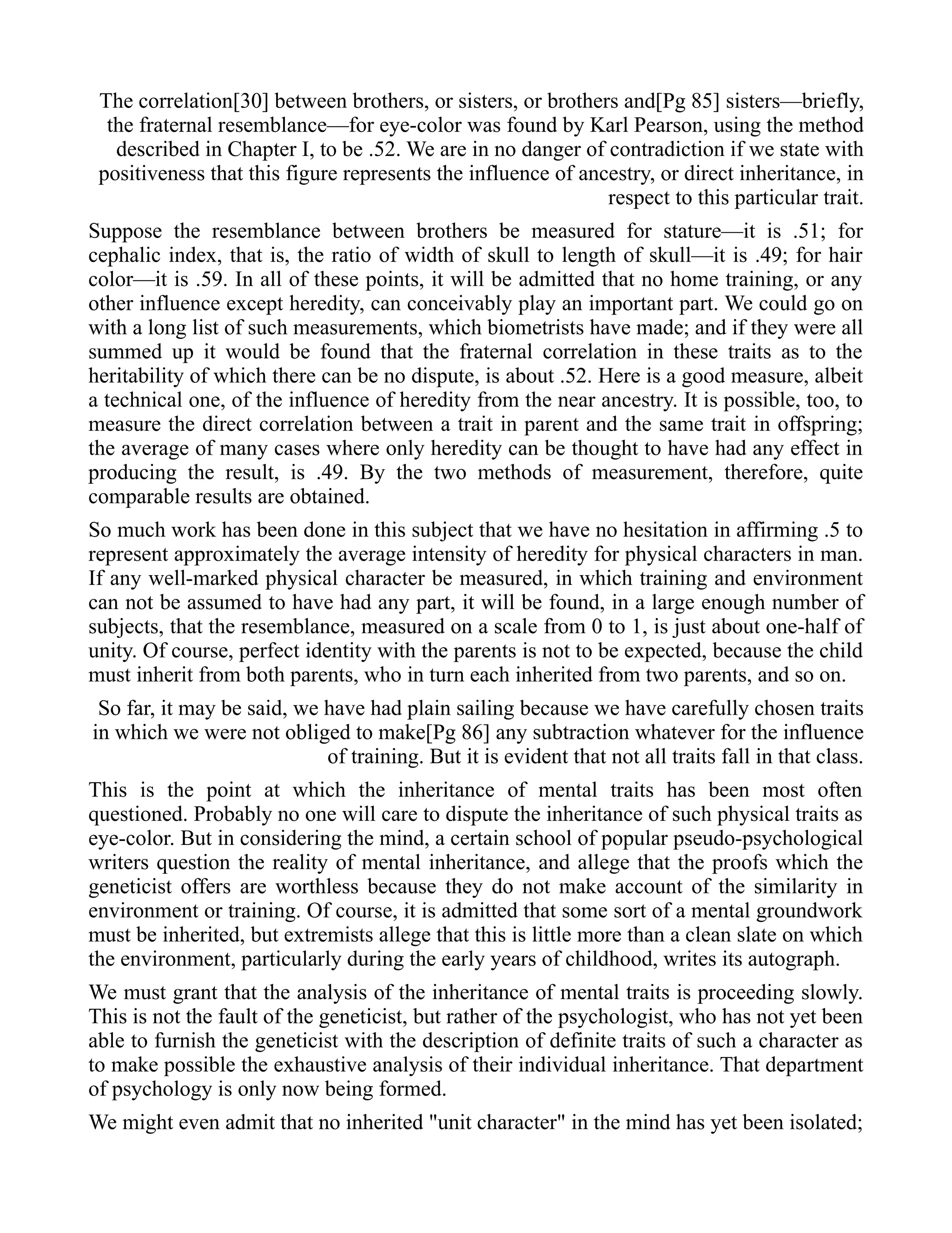 The correlation[30] between brothers, or sisters, or brothers and[Pg 85] sisters—briefly,
the fraternal resemblance—for eye-color was found by Karl Pearson, using the method
described in Chapter I, to be .52. We are in no danger of contradiction if we state with
positiveness that this figure represents the influence of ancestry, or direct inheritance, in
respect to this particular trait.
Suppose the resemblance between brothers be measured for stature—it is .51; for
cephalic index, that is, the ratio of width of skull to length of skull—it is .49; for hair
color—it is .59. In all of these points, it will be admitted that no home training, or any
other influence except heredity, can conceivably play an important part. We could go on
with a long list of such measurements, which biometrists have made; and if they were all
summed up it would be found that the fraternal correlation in these traits as to the
heritability of which there can be no dispute, is about .52. Here is a good measure, albeit
a technical one, of the influence of heredity from the near ancestry. It is possible, too, to
measure the direct correlation between a trait in parent and the same trait in offspring;
the average of many cases where only heredity can be thought to have had any effect in
producing the result, is .49. By the two methods of measurement, therefore, quite
comparable results are obtained.
So much work has been done in this subject that we have no hesitation in affirming .5 to
represent approximately the average intensity of heredity for physical characters in man.
If any well-marked physical character be measured, in which training and environment
can not be assumed to have had any part, it will be found, in a large enough number of
subjects, that the resemblance, measured on a scale from 0 to 1, is just about one-half of
unity. Of course, perfect identity with the parents is not to be expected, because the child
must inherit from both parents, who in turn each inherited from two parents, and so on.
So far, it may be said, we have had plain sailing because we have carefully chosen traits
in which we were not obliged to make[Pg 86] any subtraction whatever for the influence
of training. But it is evident that not all traits fall in that class.
This is the point at which the inheritance of mental traits has been most often
questioned. Probably no one will care to dispute the inheritance of such physical traits as
eye-color. But in considering the mind, a certain school of popular pseudo-psychological
writers question the reality of mental inheritance, and allege that the proofs which the
geneticist offers are worthless because they do not make account of the similarity in
environment or training. Of course, it is admitted that some sort of a mental groundwork
must be inherited, but extremists allege that this is little more than a clean slate on which
the environment, particularly during the early years of childhood, writes its autograph.
We must grant that the analysis of the inheritance of mental traits is proceeding slowly.
This is not the fault of the geneticist, but rather of the psychologist, who has not yet been
able to furnish the geneticist with the description of definite traits of such a character as
to make possible the exhaustive analysis of their individual inheritance. That department
of psychology is only now being formed.
We might even admit that no inherited "unit character" in the mind has yet been isolated;
 