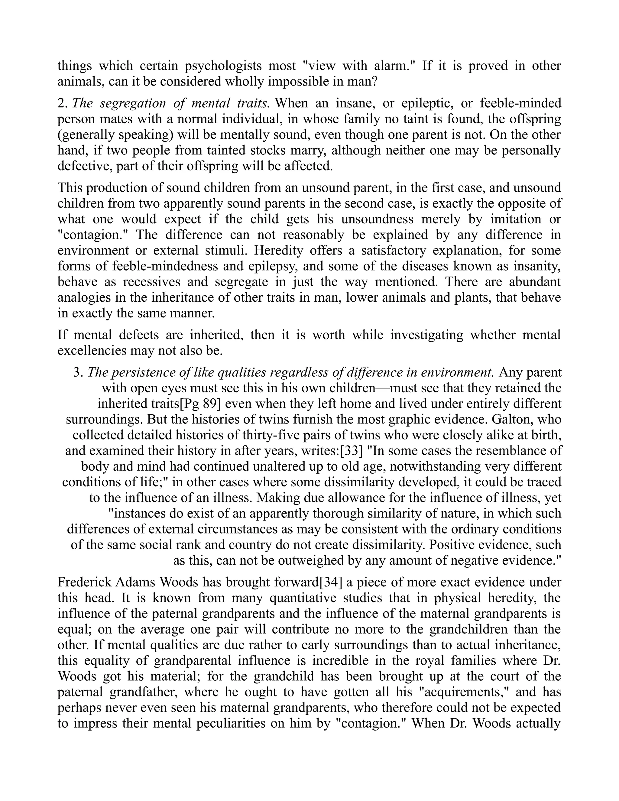 things which certain psychologists most "view with alarm." If it is proved in other
animals, can it be considered wholly impossible in man?
2. The segregation of mental traits. When an insane, or epileptic, or feeble-minded
person mates with a normal individual, in whose family no taint is found, the offspring
(generally speaking) will be mentally sound, even though one parent is not. On the other
hand, if two people from tainted stocks marry, although neither one may be personally
defective, part of their offspring will be affected.
This production of sound children from an unsound parent, in the first case, and unsound
children from two apparently sound parents in the second case, is exactly the opposite of
what one would expect if the child gets his unsoundness merely by imitation or
"contagion." The difference can not reasonably be explained by any difference in
environment or external stimuli. Heredity offers a satisfactory explanation, for some
forms of feeble-mindedness and epilepsy, and some of the diseases known as insanity,
behave as recessives and segregate in just the way mentioned. There are abundant
analogies in the inheritance of other traits in man, lower animals and plants, that behave
in exactly the same manner.
If mental defects are inherited, then it is worth while investigating whether mental
excellencies may not also be.
3. The persistence of like qualities regardless of difference in environment. Any parent
with open eyes must see this in his own children—must see that they retained the
inherited traits[Pg 89] even when they left home and lived under entirely different
surroundings. But the histories of twins furnish the most graphic evidence. Galton, who
collected detailed histories of thirty-five pairs of twins who were closely alike at birth,
and examined their history in after years, writes:[33] "In some cases the resemblance of
body and mind had continued unaltered up to old age, notwithstanding very different
conditions of life;" in other cases where some dissimilarity developed, it could be traced
to the influence of an illness. Making due allowance for the influence of illness, yet
"instances do exist of an apparently thorough similarity of nature, in which such
differences of external circumstances as may be consistent with the ordinary conditions
of the same social rank and country do not create dissimilarity. Positive evidence, such
as this, can not be outweighed by any amount of negative evidence."
Frederick Adams Woods has brought forward[34] a piece of more exact evidence under
this head. It is known from many quantitative studies that in physical heredity, the
influence of the paternal grandparents and the influence of the maternal grandparents is
equal; on the average one pair will contribute no more to the grandchildren than the
other. If mental qualities are due rather to early surroundings than to actual inheritance,
this equality of grandparental influence is incredible in the royal families where Dr.
Woods got his material; for the grandchild has been brought up at the court of the
paternal grandfather, where he ought to have gotten all his "acquirements," and has
perhaps never even seen his maternal grandparents, who therefore could not be expected
to impress their mental peculiarities on him by "contagion." When Dr. Woods actually
 