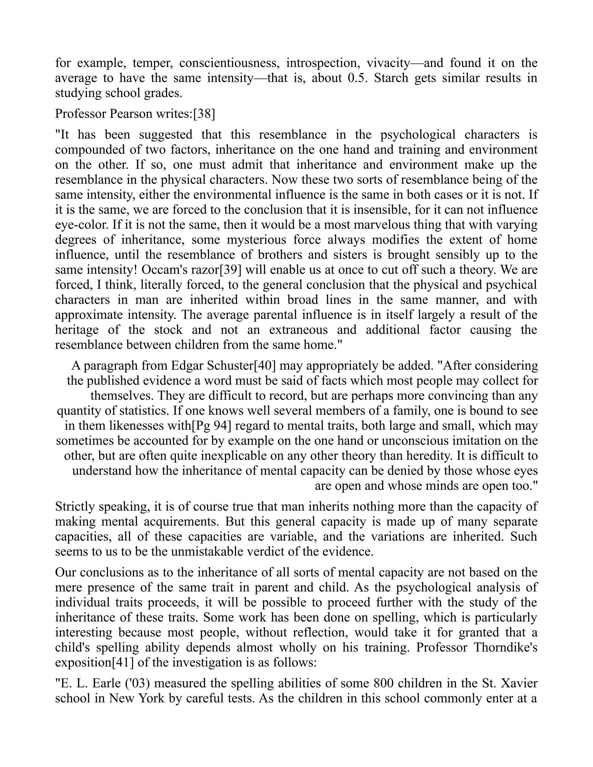 for example, temper, conscientiousness, introspection, vivacity—and found it on the
average to have the same intensity—that is, about 0.5. Starch gets similar results in
studying school grades.
Professor Pearson writes:[38]
"It has been suggested that this resemblance in the psychological characters is
compounded of two factors, inheritance on the one hand and training and environment
on the other. If so, one must admit that inheritance and environment make up the
resemblance in the physical characters. Now these two sorts of resemblance being of the
same intensity, either the environmental influence is the same in both cases or it is not. If
it is the same, we are forced to the conclusion that it is insensible, for it can not influence
eye-color. If it is not the same, then it would be a most marvelous thing that with varying
degrees of inheritance, some mysterious force always modifies the extent of home
influence, until the resemblance of brothers and sisters is brought sensibly up to the
same intensity! Occam's razor[39] will enable us at once to cut off such a theory. We are
forced, I think, literally forced, to the general conclusion that the physical and psychical
characters in man are inherited within broad lines in the same manner, and with
approximate intensity. The average parental influence is in itself largely a result of the
heritage of the stock and not an extraneous and additional factor causing the
resemblance between children from the same home."
A paragraph from Edgar Schuster[40] may appropriately be added. "After considering
the published evidence a word must be said of facts which most people may collect for
themselves. They are difficult to record, but are perhaps more convincing than any
quantity of statistics. If one knows well several members of a family, one is bound to see
in them likenesses with[Pg 94] regard to mental traits, both large and small, which may
sometimes be accounted for by example on the one hand or unconscious imitation on the
other, but are often quite inexplicable on any other theory than heredity. It is difficult to
understand how the inheritance of mental capacity can be denied by those whose eyes
are open and whose minds are open too."
Strictly speaking, it is of course true that man inherits nothing more than the capacity of
making mental acquirements. But this general capacity is made up of many separate
capacities, all of these capacities are variable, and the variations are inherited. Such
seems to us to be the unmistakable verdict of the evidence.
Our conclusions as to the inheritance of all sorts of mental capacity are not based on the
mere presence of the same trait in parent and child. As the psychological analysis of
individual traits proceeds, it will be possible to proceed further with the study of the
inheritance of these traits. Some work has been done on spelling, which is particularly
interesting because most people, without reflection, would take it for granted that a
child's spelling ability depends almost wholly on his training. Professor Thorndike's
exposition[41] of the investigation is as follows:
"E. L. Earle ('03) measured the spelling abilities of some 800 children in the St. Xavier
school in New York by careful tests. As the children in this school commonly enter at a
 