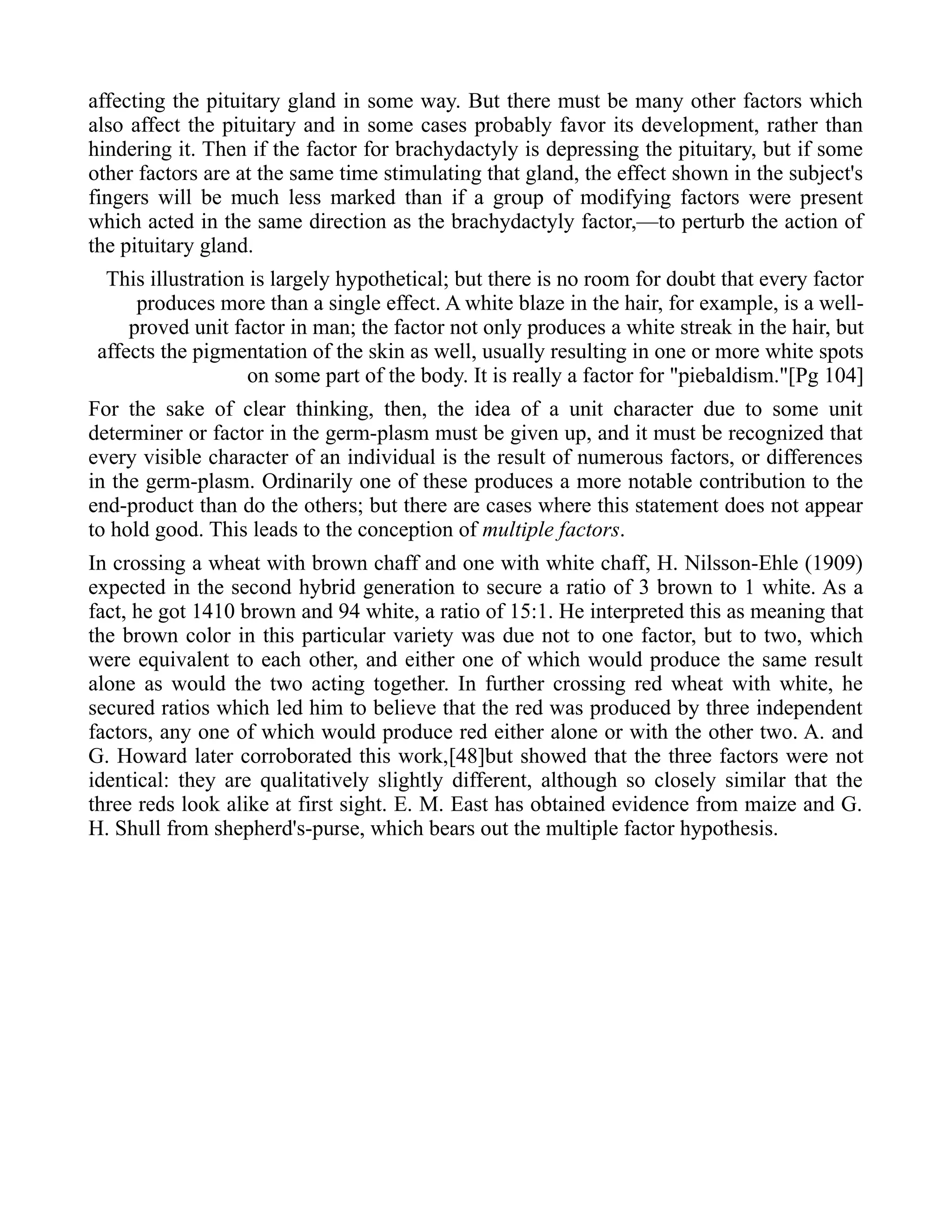 affecting the pituitary gland in some way. But there must be many other factors which
also affect the pituitary and in some cases probably favor its development, rather than
hindering it. Then if the factor for brachydactyly is depressing the pituitary, but if some
other factors are at the same time stimulating that gland, the effect shown in the subject's
fingers will be much less marked than if a group of modifying factors were present
which acted in the same direction as the brachydactyly factor,—to perturb the action of
the pituitary gland.
This illustration is largely hypothetical; but there is no room for doubt that every factor
produces more than a single effect. A white blaze in the hair, for example, is a well-
proved unit factor in man; the factor not only produces a white streak in the hair, but
affects the pigmentation of the skin as well, usually resulting in one or more white spots
on some part of the body. It is really a factor for "piebaldism."[Pg 104]
For the sake of clear thinking, then, the idea of a unit character due to some unit
determiner or factor in the germ-plasm must be given up, and it must be recognized that
every visible character of an individual is the result of numerous factors, or differences
in the germ-plasm. Ordinarily one of these produces a more notable contribution to the
end-product than do the others; but there are cases where this statement does not appear
to hold good. This leads to the conception of multiple factors.
In crossing a wheat with brown chaff and one with white chaff, H. Nilsson-Ehle (1909)
expected in the second hybrid generation to secure a ratio of 3 brown to 1 white. As a
fact, he got 1410 brown and 94 white, a ratio of 15:1. He interpreted this as meaning that
the brown color in this particular variety was due not to one factor, but to two, which
were equivalent to each other, and either one of which would produce the same result
alone as would the two acting together. In further crossing red wheat with white, he
secured ratios which led him to believe that the red was produced by three independent
factors, any one of which would produce red either alone or with the other two. A. and
G. Howard later corroborated this work,[48]but showed that the three factors were not
identical: they are qualitatively slightly different, although so closely similar that the
three reds look alike at first sight. E. M. East has obtained evidence from maize and G.
H. Shull from shepherd's-purse, which bears out the multiple factor hypothesis.
 