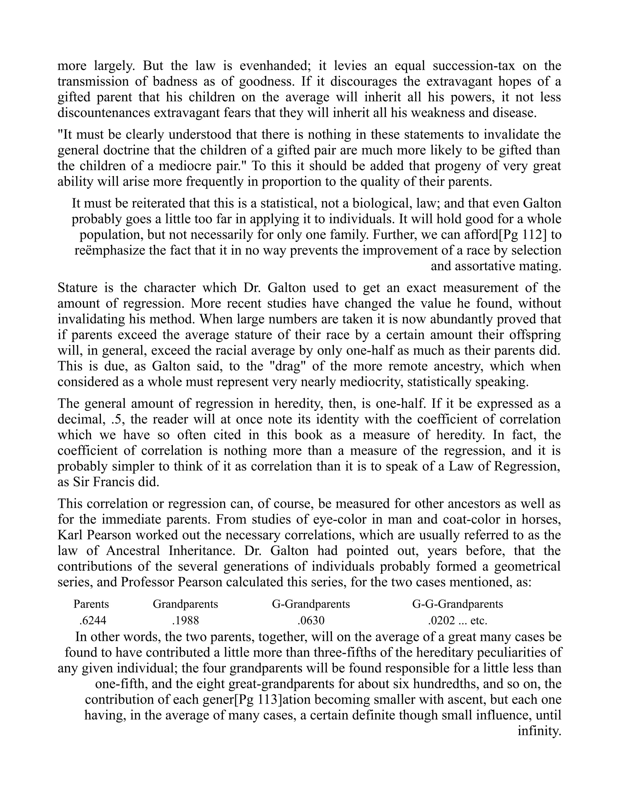 more largely. But the law is evenhanded; it levies an equal succession-tax on the
transmission of badness as of goodness. If it discourages the extravagant hopes of a
gifted parent that his children on the average will inherit all his powers, it not less
discountenances extravagant fears that they will inherit all his weakness and disease.
"It must be clearly understood that there is nothing in these statements to invalidate the
general doctrine that the children of a gifted pair are much more likely to be gifted than
the children of a mediocre pair." To this it should be added that progeny of very great
ability will arise more frequently in proportion to the quality of their parents.
It must be reiterated that this is a statistical, not a biological, law; and that even Galton
probably goes a little too far in applying it to individuals. It will hold good for a whole
population, but not necessarily for only one family. Further, we can afford[Pg 112] to
reëmphasize the fact that it in no way prevents the improvement of a race by selection
and assortative mating.
Stature is the character which Dr. Galton used to get an exact measurement of the
amount of regression. More recent studies have changed the value he found, without
invalidating his method. When large numbers are taken it is now abundantly proved that
if parents exceed the average stature of their race by a certain amount their offspring
will, in general, exceed the racial average by only one-half as much as their parents did.
This is due, as Galton said, to the "drag" of the more remote ancestry, which when
considered as a whole must represent very nearly mediocrity, statistically speaking.
The general amount of regression in heredity, then, is one-half. If it be expressed as a
decimal, .5, the reader will at once note its identity with the coefficient of correlation
which we have so often cited in this book as a measure of heredity. In fact, the
coefficient of correlation is nothing more than a measure of the regression, and it is
probably simpler to think of it as correlation than it is to speak of a Law of Regression,
as Sir Francis did.
This correlation or regression can, of course, be measured for other ancestors as well as
for the immediate parents. From studies of eye-color in man and coat-color in horses,
Karl Pearson worked out the necessary correlations, which are usually referred to as the
law of Ancestral Inheritance. Dr. Galton had pointed out, years before, that the
contributions of the several generations of individuals probably formed a geometrical
series, and Professor Pearson calculated this series, for the two cases mentioned, as:
Parents Grandparents G-Grandparents G-G-Grandparents
.6244 .1988 .0630 .0202 ... etc.
In other words, the two parents, together, will on the average of a great many cases be
found to have contributed a little more than three-fifths of the hereditary peculiarities of
any given individual; the four grandparents will be found responsible for a little less than
one-fifth, and the eight great-grandparents for about six hundredths, and so on, the
contribution of each gener[Pg 113]ation becoming smaller with ascent, but each one
having, in the average of many cases, a certain definite though small influence, until
infinity.
 
