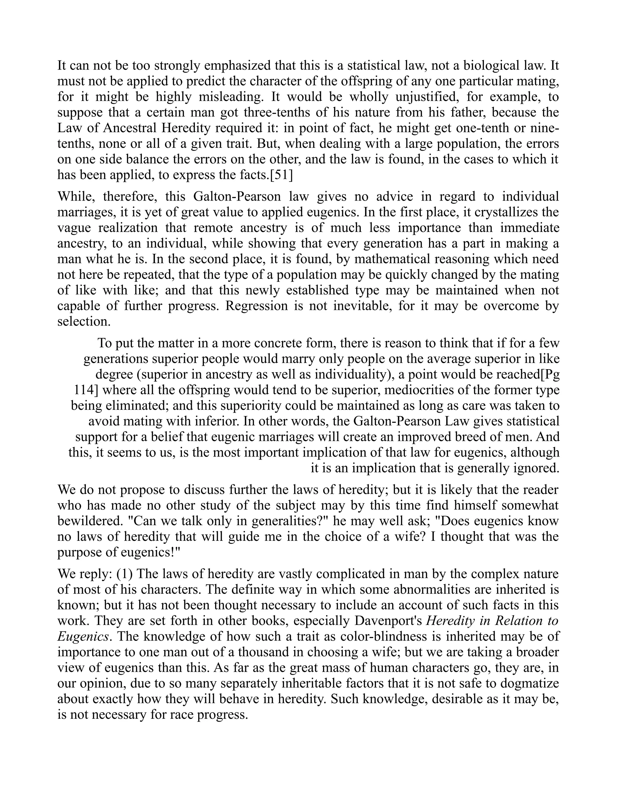 It can not be too strongly emphasized that this is a statistical law, not a biological law. It
must not be applied to predict the character of the offspring of any one particular mating,
for it might be highly misleading. It would be wholly unjustified, for example, to
suppose that a certain man got three-tenths of his nature from his father, because the
Law of Ancestral Heredity required it: in point of fact, he might get one-tenth or nine-
tenths, none or all of a given trait. But, when dealing with a large population, the errors
on one side balance the errors on the other, and the law is found, in the cases to which it
has been applied, to express the facts.[51]
While, therefore, this Galton-Pearson law gives no advice in regard to individual
marriages, it is yet of great value to applied eugenics. In the first place, it crystallizes the
vague realization that remote ancestry is of much less importance than immediate
ancestry, to an individual, while showing that every generation has a part in making a
man what he is. In the second place, it is found, by mathematical reasoning which need
not here be repeated, that the type of a population may be quickly changed by the mating
of like with like; and that this newly established type may be maintained when not
capable of further progress. Regression is not inevitable, for it may be overcome by
selection.
To put the matter in a more concrete form, there is reason to think that if for a few
generations superior people would marry only people on the average superior in like
degree (superior in ancestry as well as individuality), a point would be reached[Pg
114] where all the offspring would tend to be superior, mediocrities of the former type
being eliminated; and this superiority could be maintained as long as care was taken to
avoid mating with inferior. In other words, the Galton-Pearson Law gives statistical
support for a belief that eugenic marriages will create an improved breed of men. And
this, it seems to us, is the most important implication of that law for eugenics, although
it is an implication that is generally ignored.
We do not propose to discuss further the laws of heredity; but it is likely that the reader
who has made no other study of the subject may by this time find himself somewhat
bewildered. "Can we talk only in generalities?" he may well ask; "Does eugenics know
no laws of heredity that will guide me in the choice of a wife? I thought that was the
purpose of eugenics!"
We reply: (1) The laws of heredity are vastly complicated in man by the complex nature
of most of his characters. The definite way in which some abnormalities are inherited is
known; but it has not been thought necessary to include an account of such facts in this
work. They are set forth in other books, especially Davenport's Heredity in Relation to
Eugenics. The knowledge of how such a trait as color-blindness is inherited may be of
importance to one man out of a thousand in choosing a wife; but we are taking a broader
view of eugenics than this. As far as the great mass of human characters go, they are, in
our opinion, due to so many separately inheritable factors that it is not safe to dogmatize
about exactly how they will behave in heredity. Such knowledge, desirable as it may be,
is not necessary for race progress.
 