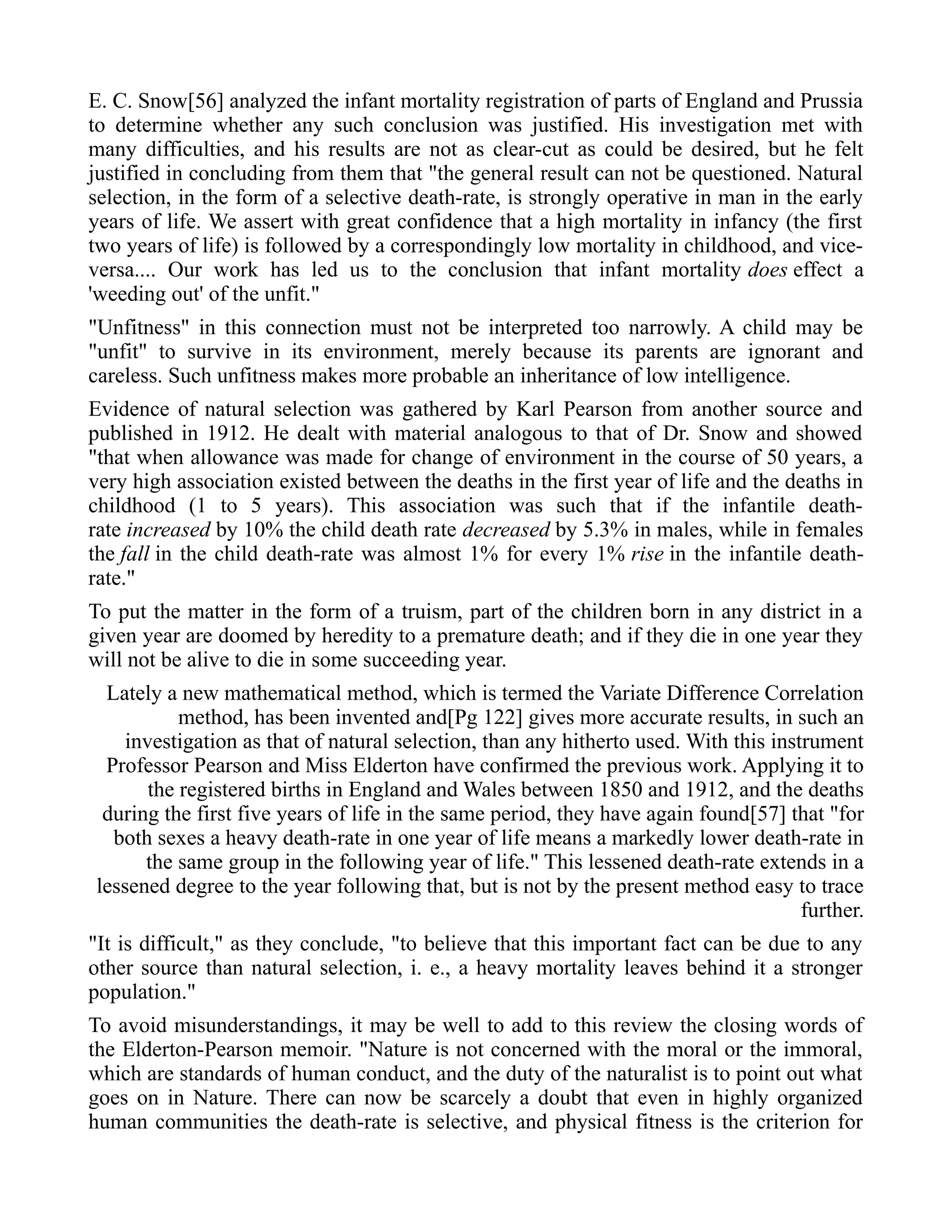 E. C. Snow[56] analyzed the infant mortality registration of parts of England and Prussia
to determine whether any such conclusion was justified. His investigation met with
many difficulties, and his results are not as clear-cut as could be desired, but he felt
justified in concluding from them that "the general result can not be questioned. Natural
selection, in the form of a selective death-rate, is strongly operative in man in the early
years of life. We assert with great confidence that a high mortality in infancy (the first
two years of life) is followed by a correspondingly low mortality in childhood, and vice-
versa.... Our work has led us to the conclusion that infant mortality does effect a
'weeding out' of the unfit."
"Unfitness" in this connection must not be interpreted too narrowly. A child may be
"unfit" to survive in its environment, merely because its parents are ignorant and
careless. Such unfitness makes more probable an inheritance of low intelligence.
Evidence of natural selection was gathered by Karl Pearson from another source and
published in 1912. He dealt with material analogous to that of Dr. Snow and showed
"that when allowance was made for change of environment in the course of 50 years, a
very high association existed between the deaths in the first year of life and the deaths in
childhood (1 to 5 years). This association was such that if the infantile death-
rate increased by 10% the child death rate decreased by 5.3% in males, while in females
the fall in the child death-rate was almost 1% for every 1% rise in the infantile death-
rate."
To put the matter in the form of a truism, part of the children born in any district in a
given year are doomed by heredity to a premature death; and if they die in one year they
will not be alive to die in some succeeding year.
Lately a new mathematical method, which is termed the Variate Difference Correlation
method, has been invented and[Pg 122] gives more accurate results, in such an
investigation as that of natural selection, than any hitherto used. With this instrument
Professor Pearson and Miss Elderton have confirmed the previous work. Applying it to
the registered births in England and Wales between 1850 and 1912, and the deaths
during the first five years of life in the same period, they have again found[57] that "for
both sexes a heavy death-rate in one year of life means a markedly lower death-rate in
the same group in the following year of life." This lessened death-rate extends in a
lessened degree to the year following that, but is not by the present method easy to trace
further.
"It is difficult," as they conclude, "to believe that this important fact can be due to any
other source than natural selection, i. e., a heavy mortality leaves behind it a stronger
population."
To avoid misunderstandings, it may be well to add to this review the closing words of
the Elderton-Pearson memoir. "Nature is not concerned with the moral or the immoral,
which are standards of human conduct, and the duty of the naturalist is to point out what
goes on in Nature. There can now be scarcely a doubt that even in highly organized
human communities the death-rate is selective, and physical fitness is the criterion for
 