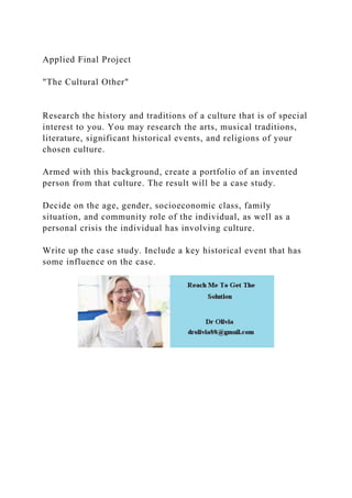 Applied Final Project
"The Cultural Other"
Research the history and traditions of a culture that is of special
interest to you. You may research the arts, musical traditions,
literature, significant historical events, and religions of your
chosen culture.
Armed with this background, create a portfolio of an invented
person from that culture. The result will be a case study.
Decide on the age, gender, socioeconomic class, family
situation, and community role of the individual, as well as a
personal crisis the individual has involving culture.
Write up the case study. Include a key historical event that has
some influence on the case.
 