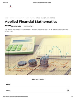 4/30/2019 Applied Financial Mathematics - Edukite
https://edukite.org/course/applied-financial-mathematics/ 1/10
HOME / COURSE / EMPLOYABILITY / VIDEO COURSE / APPLIED FINANCIAL MATHEMATICS
Applied Financial Mathematics
( 8 REVIEWS ) 518 STUDENTS
The eld of Mathematics is composed of different disciplines that can be applied in our daily lives.
One of the …

FREE
1 YEAR
TAKE THIS COURSE
 