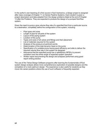 In the author’s own teaching of a first course in fluid mechanics, a design project is assigned
after class coverage of Chapter 11 on Series Pipeline Systems. Each student is given a
project description and data adapted from the design problems listed at the end of Chapter
13 after the Problems. They are expected to produce the design of a pumped fluid flow
system,
Given the need to pump a give volume flow rate of a specified fluid from a particular source
to a destination, completely define the configuration of the system, including:
• Pipe types and sizes
• Length of pipe for all parts of the system
• Layout of the piping system
• Location of the pump
• Types and sizes of all valves and fittings and their placement
• List of materials required for the system
• Analysis of the pressure at pertinent points
• Determination of the total dynamic head on the pump
• Specification of a suitable pump having good efficiency and able to deliver the
required volume flow rate in the system as designed
• Assurance that the specified pump has a satisfactory NPSHR to prevent
cavitation over the entire range of expected system operation
• Written report documenting the design and analyses performed using good
report writing practice
The use of the Tahoe Design Software programs after learning the fundamentals of fluid
system design analysis allows more comprehensive exploration of possible designs and the
completion of a more optimum design. The experience is also useful for students as they
move into career positions where the use of such software is frequently expected.
xii
 