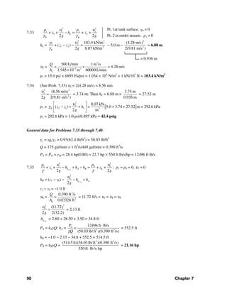 90 Chapter 7
7.33
2 2
11 1 2 2
1 2
2
Pt.1at tank surface. = 0
+ + = + +
Pt.2 in outlet stream. = 02 2
L
K K
p p
z h z
pg g
υ υ υ
γ γ
−
hL =
2 2
1 2
1 2 3
103.4 kN/m
+ ( ) =
2 8.07 kN/mK
p
z z
g
υ
γ
− − − 5.0 m −
2
2
(4.28 m/s)
2(9.81 m/s )
= 6.88 m
└────────┘
= 0.936 m
υ2 =
3
3 2
2
500 L/min 1m /s
= 4.28 m/s
1.945 10 m 60000 L/min
Q
=
A −
×
×
p1 = 15.0 psi × 6895 Pa/psi = 1.034 × 105
N/m2
× 1 kN/103
N = 103.4 kN/m2
7.34 (See Prob. 7.33) υ2 = 2(4.28 m/s) = 8.56 m/s
22
2
2
(8.56 m/s)
2 2(9.81 m/s )
=
g
υ
= 3.74 m: Then hL = 6.88 m ×
3.74 m
0.936 m
= 27.52 m
p1 = [ ]
2
2
2 1 3
8.07 kN
( ) 5.0 + 3.74 + 27.52 m = 292.6 kPa
2 m
K Lz z h =
g
υ
γ
⎡ ⎤
− + +⎢ ⎥
⎣ ⎦
p1 = 292.6 kPa × 1.0 psi/6.895 kPa = 42.4 psig
General data for Problems 7.35 through 7.40:
γo = sgoγw = 0.93(62.4 lb/ft3
) = 58.03 lb/ft3
Q = 175 gal/min × 1 ft3
/s/449 gal/min = 0.390 ft3
/s
PA = Pin × eM = 28.4 hp(0.80) = 22.7 hp × 550 ft⋅lb/s/hp = 12496 ft⋅lb/s
7.35 1 6
22
6 61 1
1 6+ + = + +
2 2
L A R
pp
z h h h z
g g
υυ
γ γ−
− + − : p1 = p6 = 0, υ1 = 0
hR = (z1 − z6) − 1 6
2
6
2
L Ah h
g
υ
−
− +
z1 − z6 = −1.0 ft
υ6 =
3
2
6
0.390 ft /s
0.03326 ft
Q
=
A
= 11.72 ft/s = υ3 = υ4 = υ5
22
6 (11.72)
2 2(32.2)g
υ
= = 2.13 ft
1 6Lh −
= 2.80 + 28.50 + 3.50 = 34.8 ft
PA = hAγQ: hA = 3 3
12496 ft lb/s
(58.03lb/ft )(0.390 ft /s)
AP
=
Qγ
⋅
= 552.5 ft
hR = −1.0 − 2.13 − 34.8 + 552.5 = 514.5 ft
PR = hRγQ =
3 3
(514.5 ft)(58.03lb/ft )(0.390 ft /s)
550 ft lb/s hp⋅
= 21.16 hp
 
