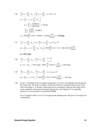 General Energy Equation 91
7.36 1 2
2 2
1 1 2 2
1 2+ + + +
2 2
L
p p
z h z
g g
υ υ
γ γ−
− = : p1 = 0, υ1 = 0
p2 = 1 2
2
2
1 2( )
2
Lz z h
g
υ
γ −
⎡ ⎤
− − −⎢ ⎥
⎣ ⎦
υ2 =
3
2
2
0.390 ft /s
0.05132 ft
Q
=
A
= 7.59 ft/s
22
2 (7.59)
2 2(32.2)
=
g
υ
= 0.896 ft
p2 =
2
3 2
lb 1 ft
58.03 [ 4.0 ft 0.896 ft 2.80 ft]
ft 144 in
− − − = −3.10 psig
7.37 1 2
22
3 31 1
1 3+ + = + + :
2 2
L A
pp
z h h z
g g
υυ
γ γ−
− + p1 = 0, υ1 = 0
p3 = [ ]1 2
2 2
3
1 3 23
lb ft ft
( ) 58.03 4.0 2.13 2.80 + 552.5
2 144 inft
L Az z h h
g
υ
γ −
⎡ ⎤ ⋅
− − − + = − − −⎢ ⎥
⎣ ⎦
p3 = 219.1 psig
7.38 3 4
2 2
3 43 3 4 4
3 4
3 4
+ + = + + :
2 2
L
p p
z h z
z zg g
υ υυ υ
γ γ−
=
−
=
p4 = p3 − 3 4Lhγ −
= 219.1 psig − 58.03 3
lb
ft
(28.5 ft)
2
2
1ft
144 in
= 207.6 psig
7.39 5 6
2 2
5 5 6 6
5 6+ + = + + :
2 2
L
p p
z h z
g g
υ υ
γ γ−
− υ5 = υ6, p6 = 0
p5 = [ ]5 6
2
6 5 23
lb 1 ft
( ) 58.03 1.0 ft 3.50 ft
144 inft
Lz z hγ −
⎡ ⎤− + = − +⎣ ⎦ = 1.01 psig
7.40 For Q = 175 gal/min, Fig. 6.2 suggests using either a 2 ½-in or 3-in Schedule 40 steel pipe for
the suction line. The given 3-in pipe is satisfactory. However, noting that the pressure at the
inlet to the pump is −3.10 psig, a larger pipe may be warranted to decrease the energy losses
in the suction line and increase the pump inlet pressure. See Chapters 9−13, especially
Section 13.12 on net positive suction head (NPSH).
Fig. 6.2 suggests either a 2-in or 2 ½-in pipe for the discharge line. The given 2 ½-in pipe size
is satisfactory.
 