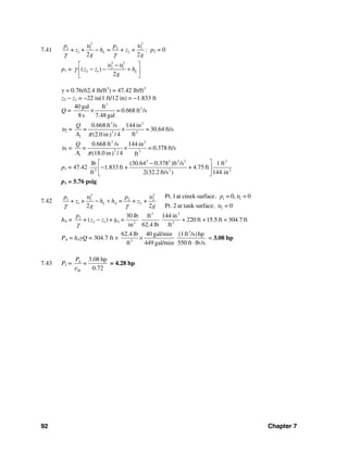 92 Chapter 7
7.41
2 2
1 1 2 2
1 2+ + = + +
2 2
L
p p
z h z
g g
υ υ
γ γ
− : p2 = 0
p1 =
2 2
2 1
2 1( )
2
Lz z h
g
υ υ
γ
⎡ ⎤−
− − +⎢ ⎥
⎣ ⎦
γ = 0.76(62.4 lb/ft3
) = 47.42 lb/ft3
z2 − z1 = −22 in(1 ft/12 in) = −1.833 ft
Q =
3
340 gal ft
= 0.668 ft /s
8s 7.48 gal
×
υ2 =
3 2
2 2
2
0.668 ft /s 144 in
= 30.64 ft/s
ft(2.0 in / 4)
Q
=
A π
×
υ1 =
3 2
2 2
1
0.668 ft /s 144 in
= 0.378 ft/s
(18.0 in / 4) ft
Q
=
A π
×
p1 = 47.42
2 2 2 2 2
3 2 2
lb (30.64 0.378 )ft /s 1 ft
1.833ft + + 4.75 ft
ft 2(32.2 ft/s ) 144 in
⎡ ⎤−
−⎢ ⎥
⎣ ⎦
p1 = 5.76 psig
7.42
2 2
1 11 1 2 2
1 2
2
Pt.1at creek surface. = 0, = 0
+ + = + +
Pt.2 at tank surface. = 02 2
L A
pp p
z h h z
g g
υυ υ
υγ γ
− +
hA =
3 2
2
2 1 2 2
30 lb ft 144 in
( ) + 220 ft +15.5 ft = 304.7 ft
in 62.4 lb ft
L
p
+ z z + =h
γ
−
PA = hAγQ = 304.7 ft ×
3
3
62.4 lb 40 gal/min (1ft /s)hp
ft 449 gal/min 550 ft lb/s
×
⋅
= 3.08 hp
7.43 PI =
3.08 hp
0.72
A
M
P
=
e
= 4.28 hp
 
