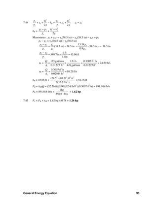 General Energy Equation 93
7.44
2 2
1 1 2 2
1 2+ + = + + :
2 2
R
o
p p
z h z
g g
υ υ
γ γ
− z1 = z2
hR =
2 2
1 2 1 2
2o
p p
+
g
υ υ
γ
− −
Manometer: p1 + γoy + γo(38.5 in) − γm(38.5 in) − γoy = p2
p1 − p2 = γm(38.5 in) − γo(38.5 in)
1 2 13.54
(38.5 in) 38.5 in (38.5 in) 38.5 in
0.9
m w
o o w
p p
=
γ γ
γ γ γ
−
− = −
1 2 1ft
540.7 in = 45.06 ft
12 ino
p p
=
γ
−
×
υ1 =
3 3
2 2
1
135 gal/min 1ft /s 0.3007 ft /s
= = 24.50 ft/s
0.01227 ft 449 gal/min 0.01227 ft
Q
=
A
×
υ2 =
3
2
2
0.3007 ft /s
=10.21ft/s
0.02944 ft
Q
=
A
hR = 45.06 ft +
2 2 2 2
2
(24.5 10.21 )ft /s
2(32.2 ft/s )
−
= 52.76 ft
PR = hRγQ = (52.76 ft)(0.90)(62.4 lb/ft3
)(0.3007 ft3
/s) = 891.0 ft⋅lb/s
PR = 891.0 ft⋅lb/s ×
1hp
550 ft lb/s⋅
= 1.62 hp
7.45 Po = PR × eM = 1.62 hp × 0.78 = 1.26 hp
 