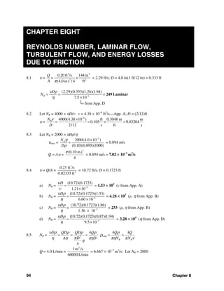 94 Chapter 8
CHAPTER EIGHT
REYNOLDS NUMBER, LAMINAR FLOW,
TURBULENT FLOW, AND ENERGY LOSSES
DUE TO FRICTION
8.1 υ =
3 2
2 2
0.20 ft /s 144 in
ft(4.0 in / 4)
Q
=
A π
× = 2.29 ft/s; D = 4.0 in(1 ft/12 in) = 0.333 ft
3
(2.29)(0.333)(1.26)(1.94)
7.5 10
from App.D
R
D
N
υ ρ
η −
= = =
×
249 Laminar
8.2 Let NR = 4000 = υD/v: v = 4.38 × 10−6
ft2
/s—App. A; D = (2/12)ft
υ =
6
4000(4.38 10 ) ft 0.3048 m m
0.105 0.03204
2/12 s ft s
RN
D
ν −
×
= = × =
8.3 Let NR = 2000 = υDρ/η
υmax =
2
2000(4.0 10 )
(0.10)(0.895)(1000)
RN
D
η
ρ
−
×
= = 0.894 m/s
Q = Aυ =
2
(0.10 m)
4
π
× 0.894 m/s = 7.02 × 10−3
m3
/s
8.4 υ = Q/A =
3
2
0.25 ft /s
0.02333 ft
= 10.72 ft/s; D = 0.1723 ft
a) NR = 5
(10.72)(0.1723)
1.21 10
Dυ
ν −
=
×
= 1.53 × 105
(v from App. A)
b) NR = 6
(10.72)(0.1723)(1.53)
6.60 10
Dυ ρ
η −
=
×
= 4.28 × 105
(ρ, η from App. B)
c) NR = 2
(10.72)(0.1723)(1.86)
=
1.36 10
Dυ ρ
η −
×
= 253 (ρ, η from App. B)
d) NR = 5
(10.72)(0.1723)(0.87)(1.94)
9.5 10
Dυ ρ
η −
=
×
= 3.28 × 104
(η from App. D)
8.5 NR = min2
4 4 4
:
4
R R
D QD QD Q Q Q
D
DA D N N
υ ρ ρ ρ ρ ρ
πη η πη πη π ν
η
= = = = =
Q = 4.0 L/min ×
3
1m /s
60000 L/min
= 6.667 × 10−5
m3
/s: Let NR = 2000
 