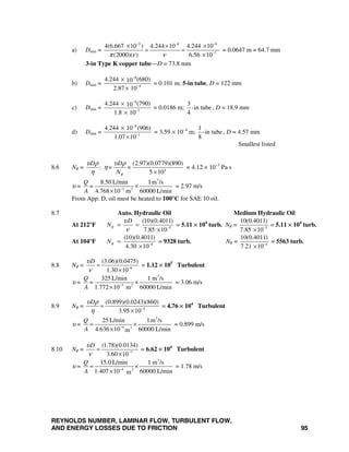 REYNOLDS NUMBER, LAMINAR FLOW, TURBULENT FLOW,
AND ENERGY LOSSES DUE TO FRICTION 95
a) Dmin =
5 8 8
7
4(6.667 10 ) 4.244 10 4.244 10
(2000)( ) 6.56 10π ν ν
− − −
−
× × ×
= =
×
= 0.0647 m = 64.7 mm
3-in Type K copper tube—D = 73.8 mm
b) Dmin =
8
4
4.244 (680)10
2.87 10
−
−
×
×
= 0.101 m; 5-in tube, D = 122 mm
c) Dmin =
8
3
4.244 (790)10
1.8 10
−
−
×
×
= 0.0186 m;
3
-in tube
4
, D = 18.9 mm
d) Dmin =
8
1
4.244 10 (906)
1.07 10
−
−
×
×
= 3.59 × 10−4
m;
1
-in tube
8
, D = 4.57 mm
Smallest listed
8.6 NR = 4
(2.97)(0.0779)(890)
:
5 10R
D D
= =
N
υ ρ υ ρ
η
η ×
= 4.12 × 10−3
Pa⋅s
υ =
3
3 2
8.50 L/min 1m /s
4.768 10 m 60000 L/min
Q
=
A −
×
×
= 2.97 m/s
From App. D, oil must be heated to 100°C for SAE 10 oil.
8.7 Auto. Hydraulic Oil Medium Hydraulic Oil
At 212°F 5
(10)(0.4011)
7.85 10
R
D
N
υ
ν −
= =
×
= 5.11 × 104
turb. NR = 5
10(0.4011)
7.85 10−
×
= 5.11 × 104
turb.
At 104°F 4
(10)(0.4011)
4.30 10
RN −
=
×
= 9328 turb. NR = 4
10(0.4011)
7.21 10−
×
= 5563 turb.
8.8 NR = 6
(3.06)(0.0475)
1.30 10
Dυ
ν −
=
×
= 1.12 × 105
Turbulent
υ =
3
3 2
325 L/min 1 m /s
1.772 10 m 60000 L/min
Q
=
A −
×
×
= 3.06 m/s
8.9 NR = 4
(0.899)(0.0243)(860)
3.95 10
Dυ ρ
η −
=
×
= 4.76 × 104
Turbulent
υ =
3
4 2
25 L/min 1m /s
4.636 10 60000 L/minm
Q
A −
= ×
×
= 0.899 m/s
8.10 NR = 7
(1.78)(0.0134)
3.60 10
Dυ
ν −
=
×
= 6.62 × 104
Turbulent
υ =
3
4 2
15.0 L/min 1 m /s
1.407 10 60000 L/minm
Q
A −
= ×
×
= 1.78 m/s
 