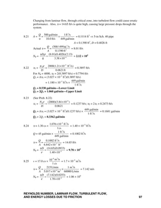 REYNOLDS NUMBER, LAMINAR FLOW, TURBULENT FLOW,
AND ENERGY LOSSES DUE TO FRICTION 97
Changing from laminar flow, through critical zone, into turbulent flow could cause erratic
performance. Also, υ = 14.65 ft/s is quite high, causing large pressure drops through the
system.
8.21 A =
3
500 gal/min 1ft /s
10.0 ft/s 449 gal/min
Q
=
υ
× = 0.1114 ft2
⇒ 5-in Sch. 40 pipe
A = 0.1390 ft2
, D = 0.4026 ft
Actual υ =
3
2
(500/ 499) /sft
0.1390 ft
Q
=
A
= 8.01 ft/s
NR = 4
(8.01)(0.4026)(2.13)
3.38 10
Dυ ρ
η −
=
×
= 2.12 × 104
8.22 υ1 =
5 2
2000(1.21 10 ft /s)
0.0621ft
RN
=
D
ν −
×
= 0.3897 ft/s
For NR = 4000, υ2 = 2(0.3897 ft/s) = 0.7794 ft/s
Q1 = Aυ1 = (3.027 × 10−3
ft2
)(0.3897 ft/s)
= 1.180 × 10−3
ft3
/s × 3
449 gal/min
1 ft /s
Q1 = 0.530 gal/min—Lower Limit
Q2 = 2Q1 = 1.060 gal/min—Upper Limit
8.23 (See Prob. 8.22)
υ1 =
6
(2000)(3.84 10 )
0.0621
RN
D
ν −
×
= = 0.1237 ft/s; υ2 = 2υ1 = 0.2473 ft/s
Q1 = Aυ1 = (3.027 × 10−3
ft2
)(0.1237 ft/s) × 3
449 gal/min
1 ft /s
= 0.1681 gal/min
Q2 = 2Q1 = 0.3362 gal/min
8.24 υ = 1.30 cs ×
5 2
1.076 10 ft /s
1cs
−
×
= 1.40 × 10−5
ft2
/s
Q = 45 gal/min ×
3
1 ft /s
449 gal/min
= 0.1002 ft3
/s
υ =
3
3 2
0.1002 ft /s
6.842 10 ft
Q
=
A −
×
= 14.65 ft/s
NR = 5
(14.65)(0.0933)
1.40 10
Dυ
ν −
=
×
= 9.78 × 104
8.25 v = 17.0 cs ×
26
m /s10
1 cs
−
= 1.7 × 10−5
m2
/s
υ =
3
4 2
215 L/min 1 m /s
5.017 10 m 60000 L/min
Q
=
A −
×
×
= 7.142 m/s
NR = 5
(7.142)(0.0253)
1.70 10
Dυ
ν −
=
×
= 1.06 × 104
 