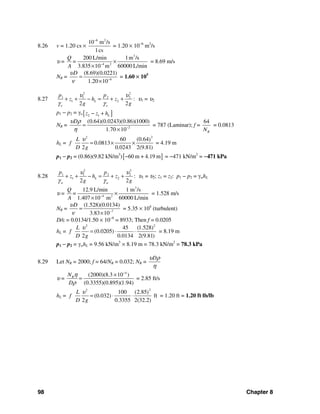 98 Chapter 8
8.26 v = 1.20 cs ×
6 2
10 m /s
1cs
−
= 1.20 × 10−6
m2
/s
υ =
3
4 2
200 L/min 1m /s
3.835 10 m 60000 L/min
Q
=
A −
×
×
= 8.69 m/s
NR = 6
(8.69)(0.0221)
1.20 10
Dυ
ν −
=
×
= 1.60 × 105
8.27
2 2
1 1 2 2
1 2
2 2
L
o o
p p
z h z
g g
υ υ
γ γ
+ + − = + + : υ1 = υ2
p1 − p2 = γo [ ]2 1 Lz z h− +
NR = 2
(0.64)(0.0243)(0.86)(1000)
1.70 10
Dυ ρ
η −
=
×
= 787 (Laminar); f =
64
RN
= 0.0813
hL =
22
60 (0.64)
0.0813
2 0.0243 2(9.81)
L
f
D g
υ
= × × = 4.19 m
p1 − p2 = (0.86)(9.82 kN/m3
)[ ]60 m + 4.19 m− = −471 kN/m2
= −471 kPa
8.28
2 2
1 1 2 2
1 2
2 2
L
w w
p p
z h z
g g
υ υ
γ γ
+ + − = + + : υ1 = υ2; z1 = z2: p1 − p2 = γwhL
υ =
3
4 2
12.9 L/min 1 m /s
1.407 10 m 60000 L/min
Q
=
A −
×
×
= 1.528 m/s
NR = 7
(1.528)(0.0134)
3.83 10
Dυ
ν −
=
×
= 5.35 × 104
(turbulent)
D/ε = 0.0134/1.50 × 10−6
= 8933; Then f = 0.0205
hL =
2 2
45 (1.528)
(0.0205)
2 0.0134 2(9.81)
L
f
D g
υ
= ⋅ ⋅ = 8.19 m
p1 − p2 = γwhL = 9.56 kN/m3
× 8.19 m = 78.3 kN/m2
= 78.3 kPa
8.29 Let NR = 2000; f = 64/NR = 0.032; NR =
Dυ ρ
η
υ =
4
(2000)(8.3 10 )
(0.3355)(0.895)(1.94)
RN
D
η
ρ
−
×
= = 2.85 ft/s
hL =
22
100 (2.85)
(0.032) ft
2 0.3355 2(32.2)
L
f
D g
υ
= ⋅ ⋅ = 1.20 ft = 1.20 ft⋅lb/lb
 