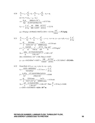 REYNOLDS NUMBER, LAMINAR FLOW, TURBULENT FLOW,
AND ENERGY LOSSES DUE TO FRICTION 99
8.30
2 2
A A B B
A B
2 2
L
o o
p p
z h z
g g
υ υ
γ γ
+ + − = + + : υA = υB
pB = pA + γo [ ]A B Lz z h− −
υ =
4
(800)(4 10 )
(0.2557)(0.90)(1.94)
RN
D
η
ρ
−
×
= = 0.717 ft/s
hL =
22
64 5000 (0.717)
2 800 0.2557 2(32.2)
L
f
D g
υ
= ⋅ ⋅ = 12.5 ft
pB = 50 psig + (0.90)(62.4 lb/ft3
)[−20 ft − 12.5 ft]
2
2
1ft
144 in
= 37.3 psig
8.31
2 2
1 1 2 2
1 2
2 2
L
b b
p p
z h z
g g
υ υ
γ γ
+ + − = + + : z1 = z2: υ1 = υ2: p1 − p2 = γbhL = γb
2
2
L
f
D g
υ
υ =
3
4 2
20 L/min 1 m /s
4.636 10 m 60000 L/min
Q
=
A −
×
×
= 0.719 m/s
ρ =
3 22
3
8.62 kN 10 N 1kg m/ss
m 9.81m kN N
=
g
γ ⋅
× × × = 879 kg/m3
NR = 4
(0.719)(0.0243)(879)
3.95 10
Dυ ρ
η −
=
×
= 3.89 × 104
D/ε = 0.0243/4.6 × 10−5
= 528; Then f = 0.027
p1 − p2 = 8.62 kN/m3
× 0.027 ×
2
100 (0.719)
m
0.0243 2(9.81)
× = 25.2 kN/m2
= 25.2 kPa
8.32 From Prob. 8.31, p1 − p2 = γwhL; hL = p1 − p2/γw
hL =
2
3
(1035 669)kN/m
9.81kN/m
−
= 37.3 m =
2
2
L
f
D g
υ
f = 22
2 (37.3)(0.03388)(2)(9.81)
(30)(4.16)
Lh D g
Lυ
= = 0.048
υ =
3
4 2
225 L/min 1m /s
9.017 10 m 60000 L/min
Q
=
A −
×
×
= 4.16 m/s
NR = 5
6
(4.16)(0.03388)
1.08 10
1.30 10
Dυ
ν −
= = ×
×
: Then
D
ε
= 55 for f = 0.048
ε = D/55 = 0.03388/55 = 6.16 × 10−4
m
 
