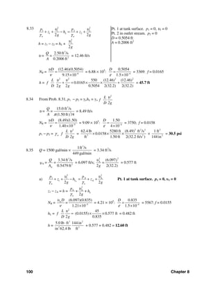 100 Chapter 8
8.33 2 2
1 1 2 2
1 2
2 2
L
w w
p p
z h z
g g
υ υ
γ γ
+ + − = + +
h = z1 − z2 = hL +
2
2
2g
υ
υ =
3
2
2.50 ft /s
0.2006 ft
Q
=
A
= 12.46 ft/s
Pt. 1 at tank surface. p1 = 0, υ1 = 0
Pt. 2 in outlet stream. p2 = 0
D = 0.5054 ft
A = 0.2006 ft2
NR = 6
(12.46)(0.5054)
9.15 10
Dυ
ν −
=
×
= 6.88 × 105
: 4
0.5054
1.5 10
D
ε −
=
×
= 3369: f = 0.0165
h =
2 2 2 2
550 (12.46) (12.46)
0.0165
2 2 0.5054 2(32.2) 2(32.2)
L
f
D g g
υ υ
+ = × × + = 45.7 ft
8.34 From Prob. 8.31, p1 − p2 = γwhL = γw
2
L
f
D 2g
υ
υ =
3
2
15.0 ft /s
(1.50 ft /4)
Q
=
A π
= 8.49 ft/s
NR = 5
(8.49)(1.50)
1.40 10
Dυ
ν −
=
×
= 9.09 × 105
: 4
1.50
4 10
D
ε −
=
×
= 3750; f = 0.0158
p1 − p2 =
2 2 2 2 2
3 2 2
62.4 lb 5280 ft (8.49) ft /s 1 ft
= 0.0158
ft 1.50 ft 2(32.2 ft/s ) 144 in
w
L
f
D 2g
υ
γ × × × × = 30.5 psi
8.35 Q = 1500 gal/min ×
3
1ft /s
449 gal/min
= 3.34 ft3
/s
3
A 2
3.34 ft /s
= =
0.5479 ftA
Q
A
υ = 6.097 ft/s;
22
A (6.097)
=
2 2(32.2)g
υ
= 0.577 ft
a)
2 2
1 1 A A
1 A
2 2SL
w w
p p
z h z
g g
υ υ
γ γ
+ + − = + + Pt. 1 at tank surface. p1 = 0, υ1 = 0
z1 − zA = h =
2
A A
+ +
2
L
w
p
h
g
υ
γ
NR = A
5
(6.097)(0.835)
=
1.21 10
Dυ
ν −
×
= 4.21 × 105
: 4
0.835
1.5 10
D
ε −
=
×
= 5567: f = 0.0155
hL =
2
45
(0.0155) 0.577 ft
2 0.835
L
f
D g
υ
= × × = 0.482 ft
h =
3 2
2 2
5.0 lb ft 144 in
in 62.4 lb ft
⋅
+ 0.577 + 0.482 = 12.60 ft
 