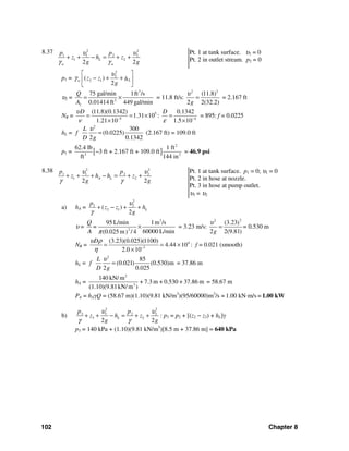102 Chapter 8
8.37 2 2
1 1 2 2
1 2
2 2
L
w w
p p
z h z
g g
υ υ
γ γ
+ + − = + +
Pt. 1 at tank surface. υ1 = 0
Pt. 2 in outlet stream. p2 = 0
p1 =
2
2
2 1( )
2
Lw z z h
g
υ
γ
⎡ ⎤
− + +⎢ ⎥
⎣ ⎦
υ2 =
3
2
2
75 gal/min 1ft /s
0.01414 ft 449 gal/min
Q
A
= × = 11.8 ft/s:
2 2
(11.8)
2 2(32.2)g
υ
= = 2.167 ft
NR = 5
5
(11.8)(0.1342)
1.31 10
1.21 10
Dυ
ν −
= = ×
×
: 4
0.1342
1.5 10
D
ε −
=
×
= 895: f = 0.0225
hL =
2
300
(0.0225)
2 0.1342
L
f
D g
υ
= (2.167 ft) = 109.0 ft
p1 = [ ]
2
3 2
62.4 lb 1 ft
3 ft + 2.167 ft + 109.0 ft
ft 144 in
− = 46.9 psi
8.38 2 2
1 1 2 2
1 2
2 2
A L
p p
z h h z
g g
υ υ
γ γ
+ + + − = + +
Pt. 1 at tank surface. p1 = 0; υ1 = 0
Pt. 2 in hose at nozzle.
Pt. 3 in hose at pump outlet.
υ3 = υ2
a) hA =
2
2 2
2 1( )
2
L
p
z z h
g
υ
γ
+ − + +
υ =
3
2
95 L/min 1m /s
60000 L/min(0.025 m / 4)
Q
=
A π
× = 3.23 m/s:
22
(3.23)
2 2(9.81)g
υ
= = 0.530 m
NR = 4
3
(3.23)(0.025)(1100)
4.44 10
2.0 10
Dυ ρ
η −
= = ×
×
: f = 0.021 (smooth)
hL =
2
85
(0.021) (0.530)m
2 0.025
L
f
D g
υ
= = 37.86 m
hA =
2
3
140 kN/ m
+ 7.3 m + 0.530 + 37.86 m
(1.10)(9.81kN/ m )
= 58.67 m
PA = hAγQ = (58.67 m)(1.10)(9.81 kN/m3
)(95/60000)m3
/s = 1.00 kN⋅m/s = 1.00 kW
b)
2 2
3 3 2 2
3 2
2 2
L
p p
z h z
g g
υ υ
γ γ
+ + − = + + : p3 = p2 + [(z2 − z3) + hL]γ
p3 = 140 kPa + (1.10)(9.81 kN/m3
)[8.5 m + 37.86 m] = 640 kPa
 