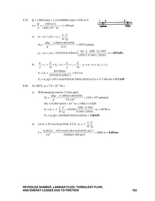 REYNOLDS NUMBER, LAMINAR FLOW, TURBULENT FLOW,
AND ENERGY LOSSES DUE TO FRICTION 103
8.39 Q = 1200 L/min × 1 m3
/s/60000 L/min = 0.02 m3
/s
υ =
3
2 2
0.02 m /s
1.682 10 m
Q
A −
=
×
= 1.189 m/s
a) p2 − p3 = γohL = γo
2
2
L
f
D g
υ
NR =
1.189(0.1463)(930)
0.15
Dυ ρ
η
= = 1079 Laminar
p2 − p3 = γohL = (0.93)(9.81 kN/m3
)
2
64 3200 (1.189)
m
1079 0.1463 2(9.81)
⎛ ⎞⎛ ⎞
⎜ ⎟⎜ ⎟
⎝ ⎠⎝ ⎠
= 853 kPa
b)
22
3 31 1
1 3
2 2
A L
pp
z h h z
g g
υυ
γ γ
+ + + − = + + : p1 = p3, υ1 = υ3, z1 = z3
hA = hL =
2
3
853 kN/m
(0.93)(9.81 kN/m )
= 93.5 m
PA = hAγQ = (93.5 m)(0.93)(9.81 kN/m3
)(0.02 m3
/s) = 17.1 kN⋅m/s = 17.1 kW
8.40 At 100°C, μ = 7.9 × 10−3
Pa⋅s
a) With pumping stations 3.2 km apart:
NR = 3
(1.189)(0.1463)(930)
7.9 10
Dυ ρ
η −
=
×
= 2.05 × 104
turbulent
D/ε = 0.1463 m/4.6 × 10−5
m = 3180; f = 0.026
hA = hL =
22
3200 (1.189)
(0.026) m
2 0.1463 2(9.81)
L
f
D g
υ
= = 40.98 m
PA = hAγQ = (40.98)(0.93)(9.81)(0.02) = 7.48 kW
b) Let hL = 93.5 m (from Prob. 9.13): hL =
2
2
L
f
D g
υ
L =
2
2 2
(2 ) (93.5 m)(0.1463 m)(2)(9.81 m/s )
(0.026)(1.189 m/s)
Lh D g
fυ
= = 8682 m = 8.68 km
 