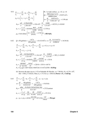 104 Chapter 8
8.41 2 2
1 1 B B
1 B
2 2
L
w w
p p
z h z
g g
υ υ
γ γ
+ + − = + +
2
B
1 BB = ( )
2
w Lz z hp
g
υ
γ
⎡ ⎤
− − −⎢ ⎥
⎣ ⎦
Pt. 1 at tank surface. p1 = 0, υ1 = 0
Q =
3
900 L/min1 m /s
60000 L/min
= 0.015 m3
/s
υ =
3
3 2
0.015 m /s
7.538 10 m
Q
=
A −
×
= 1.99 m/s
NR = 5
6
(1.99)(0.098)
1.50 10
1.30 10
Dυ
ν −
= = ×
×
: 6
0.098
1.5 10
D
ε −
=
×
= 65333: f = 0.0165
hL =
2 2
80.5 (1.99)
(0.0165) 2.735 m
2 0.098 2(9.81)
L
f
D g
υ
= × =
pB = 9.81 kN/m3
2
(1.99)
12 2.735 m
2(9.81)
⎡ ⎤
− −⎢ ⎥
⎣ ⎦
= 89.9 kPa
8.42 Q = 50 gal/min ×
3
1 ft /s
449 gal/min
= 0.1114 ft3
/s: υ =
3
2
0.1114 ft /s
0.0060 ft
Q
=
A
= 18.56 ft/s
2 2
1 1 2 2
1 2
2 2
A L
w w
p p
z h h z
g g
υ υ
γ γ
+ + + − = + + : p1 = 0, υ1 = υ2 = 0
hA = 2
2 1( ) L
w
p
z z h
γ
+ − +
NR = 5
5
(18.56)(0.0874)
1.34 10
1.21 10
Dυ
ν −
= = ×
×
: 4
0.0874
1.5 10
D
ε −
=
×
= 583: f = 0.0243
hL =
2 2
225 (18.56)
(0.0243) ft
2 0.0874 2(32.2)
L
f
D g
υ
= × = 335 ft
hA =
3 2
2 2
(40 lb)ft 144 in
in 62.4 lb ft
× + 220 ft + 335 ft = 647 ft
PA = hAγwQ = (647 ft)(62.4 lb/ft3
)(0.1114 ft3
/s)/550 = 8.18 hp
(b) Increase the pipe size to 1 1/2-in Schedule 40. Results: υ = 7.88 ft/s; NR = 8.74 × 104
;
D/ε = 895; f = 0.0232; Then, hL = 37.5 ft; hA = 349.8 ft; Power = PA = 4.42 hp.
8.43
2 2
1 1 2 2
1 2
2 2
L
o o
p p
z h z
g g
υ υ
γ γ
+ + − = + + : p1 − p2 = γohL
υ =
3
2
60 gal/min 1 ft /s
0.01414 ft 449 gal/min
Q
A
= × = 9.45 ft/s
NR = 3
(9.45)(0.1342)(0.94)(1.94)
8.5 10
D
=
υ ρ
η −
×
= 272 Laminar
hL =
22
64 40 (9.45)
ft
2 272 0.1342 2(32.2)
L
f
D g
υ = × × = 97.23 ft
p1 − p2 = γohL = (0.94)
2
3 2
(62.4 lb) 1ft
(97.23ft)
ft 144 in
= 39.6 psi
 