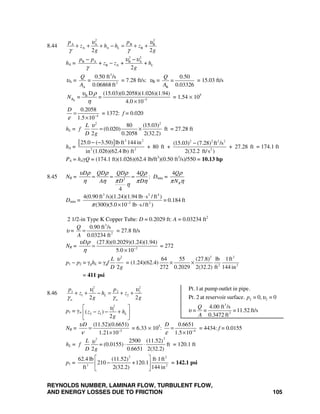 REYNOLDS NUMBER, LAMINAR FLOW, TURBULENT FLOW,
AND ENERGY LOSSES DUE TO FRICTION 105
8.44
2 2
A A B B
A B
2 2
A L
p p
z h h z
g g
υ υ
γ γ
+ + + − = + +
hA =
2 2
B A B A
B A+ + +
2
L
p p
z z h
g
υ υ
γ
− −
−
υA =
3
2
A
0.50 ft /s
=
0.06868 ft
Q
A
= 7.28 ft/s: υB =
B
0.50
=
0.03326
Q
A
= 15.03 ft/s
B
B
5
D (15.03)(0.2058)(1.026)(1.94)
= =
4.0 10
RN
υ ρ
η −
×
= 1.54 × 105
4
0.2058
1.5 10
D
ε −
=
×
= 1372: f = 0.020
hL =
2 2
80 (15.03)
(0.020) ft
2 0.2058 2(32.2)
L
f
D g
υ
= × = 27.28 ft
hA =
[ ] 3 2 2 2 2 2
2 2 2
25.0 ( 3.50) lb ft 144 in (15.03) (7.28) ft /s
+ 80 ft + + 27.28 ft
in (1.026)(62.4 lb) ft 2(32.2 ft/s )
− − −
= 174.1 ft
PA = hAγQ = (174.1 ft)(1.026)(62.4 lb/ft3
)(0.50 ft3
/s)/550 = 10.13 hp
8.45 NR = 2
4
4
D QD QD Q
DA D
υ ρ ρ ρ ρ
πη η π η
η
= = = : Dmin =
4
R
Q
N
ρ
π η
Dmin =
3 2 4
2 2
4(0.90 ft /s)(1.24)(1.94 lb s /ft )
= 0.184 ft
(300)(5.0 10 lb s/ft )π −
⋅
× ⋅
2 1/2-in Type K Copper Tube: D = 0.2029 ft: A = 0.03234 ft2
υ =
3
2
0.90 ft /s
0.03234 ft
Q
A
= = 27.8 ft/s
NR = 2
(27.8)(0.2029)(1.24)(1.94)
5.0 10
Dυ ρ
η −
=
×
= 272
p1 − p2 = γghL = γgf
2
2
L
D g
υ
= (1.24)(62.4)
2 2
2 2
64 55 (27.8) lb 1ft
272 0.2029 2(32.2) ft 144 in
× ×
= 411 psi
8.46
2 2
1 1 2 2
1 2
2 2
L
w w
p p
z h z
g g
υ υ
γ γ
+ + − = + +
p1 = γw
2
1
2 1( )
2
Lz z h
g
υ⎡ ⎤
− − +⎢ ⎥
⎣ ⎦
NR = 5
(11.52)(0.6651)
1.21 10
Dυ
ν −
=
×
= 6.33 × 105
: 4
0.6651
1.5 10
D
ε −
=
×
= 4434: f = 0.0155
hL =
2
2500 (11.52)
(0.0155) ft
2 0.6651 2(32.2)
2
L
f =
D g
υ ⋅ ⋅ = 120.1 ft
p1 =
2 2
3 2
62.4 lb (11.52 ft 1ft)
210 +120.1
ft 2(32.2) 144 in
⎡ ⎤ ⋅
−⎢ ⎥
⎣ ⎦
= 142.1 psi
2 2
3
2
Pt.1at pump outlet in pipe.
Pt.2 at reservoir surface. = 0, = 0
4.00 ft /s
= = =11.52 ft/s
0.3472 ft
p
Q
A
υ
υ
 