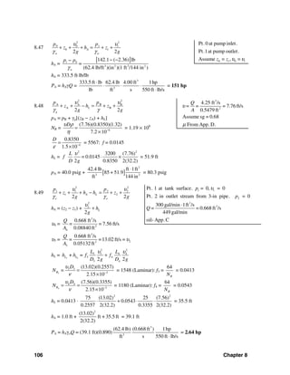 106 Chapter 8
8.47
2 2
0 0 1 1
0 1
2 2
A
w w
p p
z h z
g g
υ υ
γ γ
+ + + = + +
hA =
[ ]1 0
3 2 2 2
142.1 ( 2.36) lb
(62.4 lb/ft )(in )(1 ft /144 in )w
p p
=
γ
− −−
hA = 333.5 ft⋅lb/lb
PA = hAγQ =
3
3
333.5 ft lb 62.4 lb 4.00 ft 1hp
lb ft s 550 ft lb/s
⋅
⋅ ⋅ ⋅
⋅
= 151 hp
8.48
2 2
A A B B
A B
2 2
L
g
p p
z h z
g g
υ υ
γ γ
+ + − = + +
pA = pB + γg[(zB − zA) + hL]
NR = 6
(7.76)(0.8350)(1.32)
7.2 10
Dυ ρ
η −
=
×
= 1.19 × 106
4
0.8350
1.5 10
D
ε −
=
×
= 5567: f = 0.0145
hL =
2 2
3200 (7.76)
0.0145
2 0.8350 2(32.2)
L
f =
D g
υ
⋅ × = 51.9 ft
pA = 40.0 psig + [ ]
2
3 2
42.4 lb ft 1ft
85 + 51.9
ft 144 in
⋅
= 80.3 psig
8.49
2 2
1 1 2 2
1 2
2 2
A L
o o
p p
z h h z
g g
υ υ
γ γ
+ + + − = + +
hA = (z2 − z1) +
2
2
2
Lh
g
υ
+
υ4 =
3
2
4
0.668 ft /s
= 7.56 ft/s
0.08840 ft
Q
=
A
υ3 =
3
22
3
0.668 ft /s
=13.02 ft/s =
0.05132 ft
Q
=
A
υ
hL = 3 4
2 2
3 3 4 4
3 4
3 42 2
L L
L L
h + h = f f
D g D g
υ υ
+
3
3 3
3
(13.02)(0.2557)
2.15 10
R
D
N =
υ
ν −
=
×
= 1548 (Laminar): f3 =
64
RN
= 0.0413
4
4 4
3
(7.56)(0.3355)
2.15 10
R
D
N
υ
ν −
= =
×
= 1180 (Laminar): f4 =
64
RN
= 0.0543
hL = 0.0413 ⋅
2 2
75 (13.02) 25 (7.56)
0.0543
0.2557 2(32.2) 0.3355 2(32.2)
⋅ + ⋅ ⋅ = 35.5 ft
hA = 1.0 ft +
2
(13.02)
ft + 35.5 ft
2(32.2)
= 39.1 ft
PA = hAγoQ = (39.1 ft)(0.890)
3
3
(62.4 lb) (0.668 ft ) 1hp
ft s 550 ft lb/s⋅
= 2.64 hp
0 1 0 1
Pt.0 at pump inlet.
Pt.1at pump outlet.
Assume = , =z z υ υ
3
2
4.25 ft /s
= 7.76 ft/s
0.5479 ft
Assume sg = 0.68
From App.D.
Q
= =
A
υ
μ
1 1
2
3
3
Pt. 1 at tank surface. = 0, = 0
Pt. 2 in outlet stream from 3-in pipe. = 0
300 gal/min 1ft /s
= = 0.668 ft /s
449 gal/min
oil- App.C
p
p
Q
υ
⋅
 