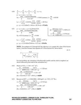 REYNOLDS NUMBER, LAMINAR FLOW, TURBULENT FLOW,
AND ENERGY LOSSES DUE TO FRICTION 107
8.50
2 2
1 1 2 2
1 2
2 2
L
o o
p p
z h z
g g
υ υ
γ γ
+ + − = + + : υ1 = υ2
p1 − p2 = γo[(z2 − z1) + hL]
NR = 2
(3.65)(0.0189)(930)
3.31 10
Dυ ρ
η −
=
×
= 1938 (Laminar): f =
64
RN
= 0.0330
hL =
2 2
17.5 (3.65)
(0.0330)
2 0.0189 2(9.81)
L
f
D g
υ
= ⋅ = 20.76 m
p1 − p2 = 9.12 kN/m3
[−1.88 m + 20.76 m] = 172 kPa
8.51 p1 − p2 = γg[(z2 − z1) + hL] (From 9.24)
NR =
(0.701)(0.0738)(1258)
0.960
Dυ ρ
η
=
NR = 67.8 (Laminar): f =
64
RN
= 0.944
hL =
2 2
25.8 (0.701)
(0.944)
2 0.0738 2(9.81)
L
f =
D g
υ
⋅ ⋅ = 8.27 m
p1 − p2 = 12.34 kN/m3
[0.68 m + 8.27 m] = 110 kPa
NOTE: For problems 8.52 through 8.62 the objective is to compute the value of the friction
factor, f, from the Swamee-Jain equation (8-7) from Section 8.8, shown below:
(8−7)
2
0.9
0.25
1 5.74
log
3.7( / ) R
f
D Nε
=
⎡ ⎤⎛ ⎞
+⎢ ⎥⎜ ⎟
⎢ ⎥⎝ ⎠⎣ ⎦
For each problem, the calculation of the Reynolds number and the relative roughness are
shown followed by the result of the calculation for f.
8.52 Water at 75°C; v = 3.83 × 10−7
m2
/s
υ =
3
4 2
12.9 L/min 1m /s
60000 L/min 1.407 10 m
Q
=
A −
⋅
×
= 1.528 m/s
NR = 7
(1.528)(0.0134)
3.83 10
Dυ
ν −
=
×
= 5.34 × 104
D/ε = 0.0134/1.5 × 10−6
= 8933; f = 0.0209
8.53 Benzene at 60°C: ρ = 0.88(1000) = 880 kg/m3
; η = 3.95 × 10−4
Pa⋅s
υ =
3
4 2
20 L/min 1m /s
60000 L/min 4.636 10 m
Q
=
A −
⋅
×
= 0.719 m/s
NR = 4
(0.719)(0.0243)(880)
3.95 10
Dυ ρ
η −
=
×
= 3.89 × 104
D/ε = 0.0243/4.6 × 10−5
= 528; f = 0.0273
3
3
3
180 L/min 1m /s
= 0.003 m /s
60000 L/min
0.003
= = = 0.701m/s
4.282 10
Q=
Q
A
υ −
⋅
×
 