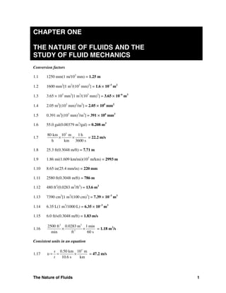The Nature of Fluids 1
CHAPTER ONE
THE NATURE OF FLUIDS AND THE
STUDY OF FLUID MECHANICS
Conversion factors
1.1 1250 mm(1 m/103
mm) = 1.25 m
1.2 1600 mm2
[1 m2
/(103
mm)2
] = 1.6 × 10−3
m2
1.3 3.65 × 103
mm3
[1 m3
/(103
mm)3
] = 3.65 × 10−6
m3
1.4 2.05 m2
[(103
mm)2
/m2
] = 2.05 × 106
mm2
1.5 0.391 m3
[(103
mm)3
/m3
] = 391 × 106
mm3
1.6 55.0 gal(0.00379 m3
/gal) = 0.208 m3
1.7
3
80 km 10 m 1 h
h km 3600 s
× × = 22.2 m/s
1.8 25.3 ft(0.3048 m/ft) = 7.71 m
1.9 1.86 mi(1.609 km/mi)(103
m/km) = 2993 m
1.10 8.65 in(25.4 mm/in) = 220 mm
1.11 2580 ft(0.3048 m/ft) = 786 m
1.12 480 ft3
(0.0283 m3
/ft3
) = 13.6 m3
1.13 7390 cm3
[1 m3
/(100 cm)3
] = 7.39 × 10−3
m3
1.14 6.35 L(1 m3
/1000 L) = 6.35 × 10−3
m3
1.15 6.0 ft/s(0.3048 m/ft) = 1.83 m/s
1.16
3 3
3
2500 ft 0.0283 m 1 min
min ft 60 s
× × = 1.18 m3
/s
Consistent units in an equation
1.17
3
0.50 km 10 m
10.6 s km
s
t
υ = = × = 47.2 m/s
 