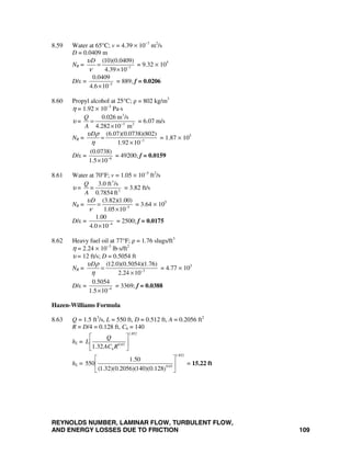 REYNOLDS NUMBER, LAMINAR FLOW, TURBULENT FLOW,
AND ENERGY LOSSES DUE TO FRICTION 109
8.59 Water at 65°C; v = 4.39 × 10−7
m2
/s
D = 0.0409 m
NR = 7
(10)(0.0409)
4.39 10
Dυ
ν −
=
×
= 9.32 × 105
D/ε = 5
0.0409
4.6 10−
×
= 889; f = 0.0206
8.60 Propyl alcohol at 25°C; ρ = 802 kg/m3
η = 1.92 × 10−3
Pa⋅s
υ =
3
3 2
0.026 m /s
4.282 10 m
Q
A −
=
×
= 6.07 m/s
NR = 3
(6.07)(0.0738)(802)
1.92 10
Dυ ρ
η −
=
×
= 1.87 × 105
D/ε = 6
(0.0738)
1.5 10−
×
= 49200; f = 0.0159
8.61 Water at 70°F; v = 1.05 × 10−5
ft2
/s
υ =
3
2
3.0 ft /s
0.7854 ft
Q
=
A
= 3.82 ft/s
NR = 5
(3.82)(1.00)
1.05 10
Dυ
ν −
=
×
= 3.64 × 105
D/ε = 4
1.00
4.0 10−
×
= 2500; f = 0.0175
8.62 Heavy fuel oil at 77°F; ρ = 1.76 slugs/ft3
η = 2.24 × 10−3
lb⋅s/ft2
υ = 12 ft/s; D = 0.5054 ft
NR = 3
(12.0)(0.5054)(1.76)
2.24 10
Dυ ρ
η −
=
×
= 4.77 × 103
D/ε = 4
0.5054
1.5 10−
×
= 3369; f = 0.0388
Hazen-Williams Formula
8.63 Q = 1.5 ft3
/s, L = 550 ft, D = 0.512 ft, A = 0.2056 ft2
R = D/4 = 0.128 ft, Ch = 140
hL =
1.852
0.63
1.32 h
Q
L
AC R
⎡ ⎤
⎢ ⎥
⎣ ⎦
hL =
1.852
0.63
1.50
550
(1.32)(0.2056)(140)(0.128)
⎡ ⎤
⎢ ⎥
⎣ ⎦
= 15.22 ft
 