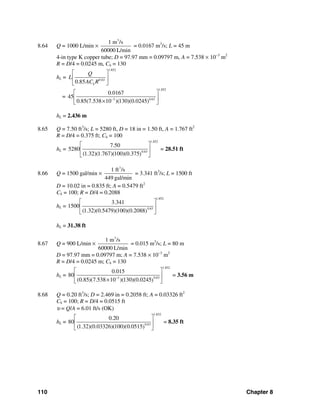 110 Chapter 8
8.64 Q = 1000 L/min ×
3
1 m /s
60000 L/min
= 0.0167 m3
/s; L = 45 m
4-in type K copper tube; D = 97.97 mm = 0.09797 m, A = 7.538 × 10−3
m2
R = D/4 = 0.0245 m, Ch = 130
hL =
1.852
0.63
0.85 h
Q
L
AC R
⎡ ⎤
⎢ ⎥
⎣ ⎦
=
1.852
3 0.63
0.0167
45
0.85(7.538 10 )(130)(0.0245)−
⎡ ⎤
⎢ ⎥×⎣ ⎦
hL = 2.436 m
8.65 Q = 7.50 ft3
/s; L = 5280 ft, D = 18 in = 1.50 ft, A = 1.767 ft2
R = D/4 = 0.375 ft; Ch = 100
hL =
1.852
0.63
7.50
5280
(1.32)(1.767)(100)(0.375)
⎡ ⎤
⎢ ⎥
⎣ ⎦
= 28.51 ft
8.66 Q = 1500 gal/min ×
3
1 ft /s
449 gal/min
= 3.341 ft3
/s; L = 1500 ft
D = 10.02 in = 0.835 ft; A = 0.5479 ft2
Ch = 100; R = D/4 = 0.2088
hL =
1.852
0.63
3.341
1500
(1.32)(0.5479)(100)(0.2088)
⎡ ⎤
⎢ ⎥
⎣ ⎦
hL = 31.38 ft
8.67 Q = 900 L/min ×
3
1 m /s
60000 L/min
= 0.015 m3
/s; L = 80 m
D = 97.97 mm = 0.09797 m; A = 7.538 × 10−3
m2
R = D/4 = 0.0245 m; Ch = 130
hL =
1.852
0.633
0.015
80
(0.85)(7.538 10 )(130)(0.0245)−
⎡ ⎤
⎢ ⎥
×⎣ ⎦
= 3.56 m
8.68 Q = 0.20 ft3
/s; D = 2.469 in = 0.2058 ft; A = 0.03326 ft2
Ch = 100; R = D/4 = 0.0515 ft
υ = Q/A = 6.01 ft/s (OK)
hL =
1.852
0.63
0.20
80
(1.32)(0.03326)(100)(0.0515)
⎡ ⎤
⎢ ⎥
⎣ ⎦
= 8.35 ft
 