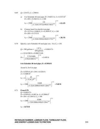 REYNOLDS NUMBER, LAMINAR FLOW, TURBULENT FLOW,
AND ENERGY LOSSES DUE TO FRICTION 111
8.69 Q = 2.0 ft3
/s; L = 2500 ft
a) 8-in Schedule 40 steel pipe; D = 0.6651 ft; A = 0.3472 ft2
R = D/4 = 0.1663 ft; Ch = 100
hL =
1.852
0.63
2.0
2500
(1.32)(0.3472)(100)(0.1663)
⎡ ⎤
⎢ ⎥
⎣ ⎦
= 61.4 ft
b) Cement lined 8-in ductile iron pipe
D = 8.23 in = 0.686 ft; A = 0.3694 ft2
; Ch = 140
R = D/4 = 0.1715 ft
hL =
1.852
0.63
2.0
2500
(1.32)(0.3694)(140)(0.1715)
⎡ ⎤
⎢ ⎥
⎣ ⎦
= 28.3 ft
8.70 Specify a new Schedule 40 steel pipe size. Use Ch = 130
Q = 300 gal/min ×
3
1 ft /s
449 gal/min
= 0.668 ft3
/s
s = 10 ft/1200 ft = 0.00833 ft/ft
D =
0.380
0.54
2.31(0.668)
(130)(0.00833)
⎡ ⎤
⎢ ⎥
⎣ ⎦
= 0.495 ft
6-in Schedule 40 steel pipe; D = 0.5054 ft
Actual hL for 6-in pipe
D = 0.5054 ft; R = D/4 = 0.1264 ft
A = 0.2006 ft2
hL =
1.852
0.63
1.32 h
Q
L
AC R
⎡ ⎤
⎢ ⎥
⎣ ⎦
hL =
1.852
0.63
0.668
1200
(1.32)(0.2006)(130)(0.1264)
⎡ ⎤
⎢ ⎥
⎣ ⎦
= 9.05 ft
8.71 From 8.70
Q = 0.668 ft3
/s
D = 0.5054 ft = 6.065 in; A = 0.2006 ft2
R = D/4 = 0.1264 ft; Ch = 100
hL =
1.852
0.63
0.668
1200
1.32(0.2006)(100)(0.1264)
⎡ ⎤
⎢ ⎥
⎣ ⎦
hL = 14.72 ft
 