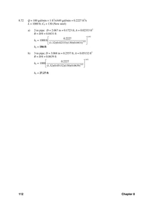 112 Chapter 8
8.72 Q = 100 gal/min × 1 ft3
/s/449 gal/min = 0.2227 ft3
/s
L = 1000 ft; Ch = 130 (New steel)
a) 2-in pipe: D = 2.067 in = 0.1723 ft; A = 0.02333 ft2
R = D/4 = 0.0431 ft
hL =
1.852
0.63
0.2227
1000 ft
(1.32)(0.02333)(130)(0.0431)
⎡ ⎤
⎢ ⎥
⎣ ⎦
hL = 186 ft
b) 3-in pipe; D = 3.068 in = 0.2557 ft; A = 0.05132 ft2
R = D/4 = 0.0639 ft
hL =
1.852
0.63
0.2227
1000
(1.32)(0.05132)(130)(0.0639)
⎡ ⎤
⎢ ⎥
⎣ ⎦
hL = 27.27 ft
 