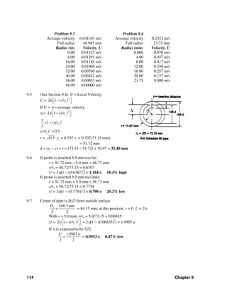 114 Chapter 9
Problem 9.3 Problem 9.4
Average velocity
Full radius
6.63E-03 m/s
48.985 mm
Average velocity
Full radius
0.2352 m/s
23.75 mm
Radius (in)
0.00
8.00
16.00
24.00
32.00
40.00
48.00
48.99
Velocity, U
0.01327 m/s
0.01291 m/s
0.01185 m/s
0.01008 m/s
0.00760 m/s
0.00442 m/s
0.00053 m/s
0.00000 m/s
Radius (mm)
0.000
4.00
8.00
12.00
16.00
20.00
23.75
Velocity, U
0.470 m/s
0.457 m/s
0.417 m/s
0.350 m/s
0.257 m/s
0.137 m/s
0.000 m/s
9.5 (See Section 9.4) U = Local Velocity
U = 2
2 1 ( / )or rυ ⎡ ⎤−⎣ ⎦
If U = υ = average velocity
υ = 2
2 1 ( / )or rυ ⎡ ⎤−⎣ ⎦
21
1 ( / )
2
or r= −
2
( / ) 0.5or r =
r = 0.5 or = 0.707 ro = 0.707(73.15 mm)
= 51.72 mm
d = (ro − r) + t = (73.15 − 51.72) + 10.97 = 32.40 mm
9.6 If probe is inserted 5.0 mm too far:
r = 51.72 mm − 5.0 mm = 46.72 mm
r/ro = 46.72/73.15 = 0.6387
U = 2υ[1 − (0.6387)2
] = 1.184 υ 18.4% high
If probe is inserted 5.0 mm too little:
r = 51.72 mm + 5.0 mm = 56.72 mm
r/ro = 56.72/73.15 = 0.7754
U = 2υ[1 − (0.7754)2
] = 0.798 υ 20.2% low
9.7 Center of pipe is Do/2 from outside surface
168.3 mm
2
oD
=
2
= 84.15 mm; at this position, r = 0, U = 2υ
With r = 5.0 mm, r/ro = 5.0/73.15 = 0.06835
U = 2
2 1 ( / )or rυ ⎡ ⎤−⎣ ⎦ = 2υ[1 − (0.06835)2
] = 1.9907 u
If υ is expected to be U/2,
1.9907
2 2
U υ
= = 0.9953 υ 0.47% low
 