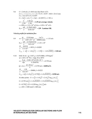 VELOCITY PROFILES FOR CIRCULAR SECTIONS AND FLOW
IN NONCIRCULAR SECTIONS 115
9.8 U = 2.48 m/s; d = 60.0 mm (See Prob. 8.27)
d = ro − r + t; r = ro + t − d = 73.15 + 10.97 − 60.0 = 24.12 mm
r/ro = 24.12/73.15 = 0.3297
U = 2
2 1 ( / )or rυ ⎡ ⎤−⎣ ⎦ = 2υ[1 − (0.3297)2
] = 1.783 υ
υ =
2.48 m/s
1.783 1.783
U
= = 1.39 m/s average velocity
v = 850 cs × 1.0 × 10-6
m2
/s/cs = 8.50 × 10-4
m2
/s
NR = 4
(1.39)(0.1463)
8.50 10
Dυ
ν −
=
×
= 239 Laminar OK
Velocity profile for turbulent flow
9.9 υ =
3
4 2
12.9 L/min 1m /s
1.407 10 m 60000 L/min
Q
=
A −
×
×
= 1.53 m/s
NR = 7
(1.53)(0.0134)
3.83 10
Dυ
ν −
=
×
= 5.35 × 104
6
0.0134
1.5 10
D
ε −
=
×
= 8933; f = 0.0205
( ) ( )max 1 1.43 1.53 1 1.43 .0205U fυ= + = + = 1.84 m/s
9.10 SAE 10 oil: sg = 0.87; ρ = 0.87(1000) = 870 kg/m3
η = 2.20 × 10-2
Pa⋅s (App. D) at 40°C
υ =
4 2
(3.60 10 )(2.20 10 )
(1.20)(870)
RN
D
η
ρ
−
× ×
= = 0.759 m/s
Q = Aυ =
2
(1.20 m)
4
π
× 0.759 m/s = 0.858 m3
/s
5
1.20
4.6 10
D
ε −
=
×
= 26000; f = 0.0222
( ) ( )max 1 1.43 0.759 1 1.43 0.0222U fυ= + = + = 0.920 m/s
At other points: U = ( )101 1.43 2.15 log / of f y rυ ⎡ ⎤+ +⎣ ⎦
U = 0.759 m/s ( )101 1.43 0.0222 2.15 0.0222 log / oy r⎡ ⎤+ +⎣ ⎦
U = 0.759 ( )101.213 0.320 log / oy r⎡ + ⎤⎣ ⎦ m/s
ro = D/2 = 1200 mm/2 = 600 mm
 