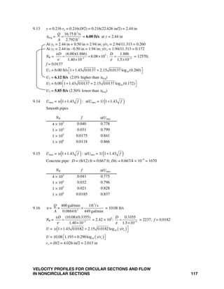 VELOCITY PROFILES FOR CIRCULAR SECTIONS AND FLOW
IN NONCIRCULAR SECTIONS 117
9.13 y = 0.216 ro = 0.216(D/2) = 0.216(22.626 in/2) = 2.44 in
υavg =
3
2
16.75 ft /s
2.792 ft
Q
A
= = 6.00 ft/s at y = 2.44 in
At y1 = 2.44 in + 0.50 in = 2.94 in; y/ro = 2.94/11.313 = 0.260
At y2 = 2.44 in - 0.50 in = 1.94 in; y/ro = 1.94/11.313 = 0.172
NR = 5
5 4
(6.00)(1.886) 1.886
8.08 10 :
1.40 10 1.5 10
D Dυ
ν ε− −
= = × =
× ×
= 12570;
f = 0.0137
U1 = 6.00 ft/s 101 1.43 0.0137 2.15 0.0137 log (0.260)⎡ ⎤+ +⎣ ⎦
U1 = 6.12 ft/s (2.0% higher than υavg)
U2 = 6.00 101 1.43 0.0137 2.15 0.0137 log (0.172)⎡ ⎤+ +⎣ ⎦
U2 = 5.85 ft/s (2.50% lower than υavg)
9.14 Umax = υ( )1 1.43 f+ : υ/Umax = 1/( )1 1.43 f+
Smooth pipes
NR f υ/Umax
4 × 103
0.040 0.778
1 × 104
0.031 0.799
1 × 105
0.0175 0.841
1 × 106
0.0118 0.866
9.15 Umax = υ( )1 1.43 f+ : υ/Umax = 1/( )1 1.43 f+
Concrete pipe: D = (8/12) ft = 0.667 ft; D/ε = 0.667/4 × 10−4
= 1670
NR f υ/Umax
4 × 103
0.041 0.775
1 × 104
0.032 0.796
1 × 105
0.021 0.828
1 × 106
0.0185 0.837
9.16 υ =
3
2
400 gal/min 1ft /s
0.0884 ft 449 gal/min
Q
=
A
× = 10.08 ft/s
NR = 5
(10.08)(0.3355)
1.40 10
Dυ
ν −
=
×
= 2.42 × 105
: 4
0.3355
1.5 10
D
ε −
=
×
= 2237; f = 0.0182
U = ( )( 101 1.43 0.0182 2.15 0.0182 log / oy rυ ⎤+ + ⎦
U = 10.08 ( )101.193 0.290log / oy r⎡ + ⎤⎣ ⎦
ro = D/2 = 4.026 in/2 = 2.013 in
 